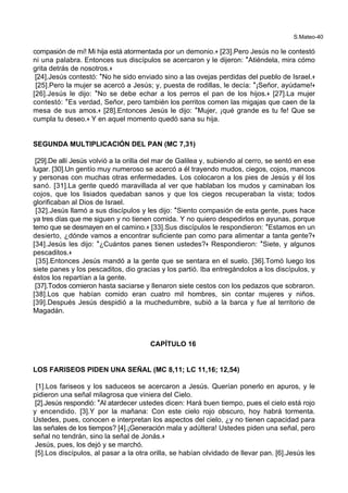 S.Mateo-40
compasión de mí! Mi hija está atormentada por un demonio.+ [23].Pero Jesús no le contestó
ni una palabra. Entonces sus discípulos se acercaron y le dijeron: *Atiéndela, mira cómo
grita detrás de nosotros.+
[24].Jesús contestó: *No he sido enviado sino a las ovejas perdidas del pueblo de Israel.+
[25].Pero la mujer se acercó a Jesús; y, puesta de rodillas, le decía: *¡Señor, ayúdame!+
[26].Jesús le dijo: *No se debe echar a los perros el pan de los hijos.+ [27].La mujer
contestó: *Es verdad, Señor, pero también los perritos comen las migajas que caen de la
mesa de sus amos.+ [28].Entonces Jesús le dijo: *Mujer, ¡qué grande es tu fe! Que se
cumpla tu deseo.+ Y en aquel momento quedó sana su hija.
SEGUNDA MULTIPLICACIÓN DEL PAN (MC 7,31)
[29].De allí Jesús volvió a la orilla del mar de Galilea y, subiendo al cerro, se sentó en ese
lugar. [30].Un gentío muy numeroso se acercó a él trayendo mudos, ciegos, cojos, mancos
y personas con muchas otras enfermedades. Los colocaron a los pies de Jesús y él los
sanó. [31].La gente quedó maravillada al ver que hablaban los mudos y caminaban los
cojos, que los lisiados quedaban sanos y que los ciegos recuperaban la vista; todos
glorificaban al Dios de Israel.
[32].Jesús llamó a sus discípulos y les dijo: *Siento compasión de esta gente, pues hace
ya tres días que me siguen y no tienen comida. Y no quiero despedirlos en ayunas, porque
temo que se desmayen en el camino.+ [33].Sus discípulos le respondieron: *Estamos en un
desierto, ¿dónde vamos a encontrar suficiente pan como para alimentar a tanta gente?+
[34].Jesús les dijo: *¿Cuántos panes tienen ustedes?+ Respondieron: *Siete, y algunos
pescaditos.+
[35].Entonces Jesús mandó a la gente que se sentara en el suelo. [36].Tomó luego los
siete panes y los pescaditos, dio gracias y los partió. Iba entregándolos a los discípulos, y
éstos los repartían a la gente.
[37].Todos comieron hasta saciarse y llenaron siete cestos con los pedazos que sobraron.
[38].Los que habían comido eran cuatro mil hombres, sin contar mujeres y niños.
[39].Después Jesús despidió a la muchedumbre, subió a la barca y fue al territorio de
Magadán.
CAPÍTULO 16
LOS FARISEOS PIDEN UNA SEÑAL (MC 8,11; LC 11,16; 12,54)
[1].Los fariseos y los saduceos se acercaron a Jesús. Querían ponerlo en apuros, y le
pidieron una señal milagrosa que viniera del Cielo.
[2].Jesús respondió: *Al atardecer ustedes dicen: Hará buen tiempo, pues el cielo está rojo
y encendido. [3].Y por la mañana: Con este cielo rojo obscuro, hoy habrá tormenta.
Ustedes, pues, conocen e interpretan los aspectos del cielo, ¿y no tienen capacidad para
las señales de los tiempos? [4].¡Generación mala y adúltera! Ustedes piden una señal, pero
señal no tendrán, sino la señal de Jonás.+
Jesús, pues, los dejó y se marchó.
[5].Los discípulos, al pasar a la otra orilla, se habían olvidado de llevar pan. [6].Jesús les
 