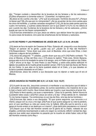 S.Mateo-41
dijo: *Tengan cuidado y desconfíen de la levadura de los fariseos y de los saduceos.+
[7].Ellos empezaron a comentar entre sí: *¡Caramba!, no trajimos pan.+
[8].Jesús se dio cuenta y les dijo: *¿Por qué se preocupan, hombres de poca fe? ¿Porque
no tienen pan? [9].¿Es que aún no comprenden? ¿No se acuerdan de los cinco panes para
los cinco mil hombres, y cuántas canastas recogieron? [10].¿Ni de los siete panes para los
cuatro mil hombres, y cuántos cestos llenaron con lo que sobró? [11].Yo no me refería al
pan cuando les dije: Cuídense de la levadura de los fariseos y de los saduceos. ¿Cómo
puede ser que no me hayan comprendido?+
[12].Entonces entendieron a lo que Jesús se refería: que debían tener los ojos abiertos,
no para cosas de levadura, sino para las enseñanzas de los fariseos y saduceos.
LA FE DE PEDRO Y LAS PROMESAS DE JESÚS (MC 8,27; LC 9,18; JN 6,69)
[13].Jesús se fue a la región de Cesarea de Filipo. Estando allí, preguntó a sus discípulos:
*Según el parecer de la gente, ¿quién soy yo? ¿Quién es el Hijo del Hombre?+
[14].Respondieron: *Unos dicen que eres Juan el Bautista; otros que eres Elías, o bien
Jeremías o alguno de los profetas.+
[15].Jesús les preguntó: *Y ustedes, ¿quién dicen que soy yo?+ [16].Pedro contestó: *Tú
eres el Mesías, el Hijo del Dios vivo.+ [17].Jesús le replicó: *Feliz eres, Simón Barjona,
porque esto no te lo ha revelado la carne ni la sangre, sino mi Padre que está en los Cielos.
[18].Y ahora yo te digo: Tú eres Pedro (o sea Piedra), y sobre esta piedra edificaré mi
Iglesia; los poderes de la muerte jamás la podrán vencer. [19].Yo te daré las llaves del Reino
de los Cielos: lo que ates en la tierra quedará atado en el Cielo, y lo que desates en
la tierra quedará desatado en el Cielo.+
[20].Entonces Jesús les ordenó a sus discípulos que no dijeran a nadie que él era el
Mesías.
JESÚS ANUNCIA SU PASIÓN (MC 8,31; LC 9,22; 12,9; 14,27)
[21].A partir de ese día, Jesucristo comenzó a manifestar a sus discípulos que él debía ir
a Jerusalén y que las autoridades judías, los sumos sacerdotes y los maestros de la Ley
lo iban a hacer sufrir mucho. Que incluso debía ser muerto y que resucitaría al tercer día.
[22].Pedro lo llevó aparte y se puso a reprenderlo: *¡Dios no lo permita, Señor! Nunca te
sucederán tales cosas.+ [23].Pero Jesús se volvió y le dijo: *¡Pasa detrás de mí, Satanás!
Tú me harías tropezar. Tus ambiciones no son las de Dios, sino las de los hombres.+
[24].Entonces dijo Jesús a sus discípulos: *El que quiera seguirme, que renuncie a sí
mismo, cargue con su cruz y me siga. [25].Pues el que quiera asegurar su vida la perderá,
pero el que sacrifique su vida por causa mía, la hallará. [26].¿De qué le serviría a uno
ganar el mundo entero si se destruye a sí mismo? ¿Qué dará para rescatarse a sí mismo?
[27].Sepan que el Hijo del Hombre vendrá con la gloria de su Padre, rodeado de sus
ángeles, y entonces recompensará a cada uno según su conducta. [28].En verdad les digo:
algunos que están aquí presentes no pasarán por la muerte sin antes haber visto al Hijo
del Hombre viniendo como Rey.+
CAPÍTULO 17
 