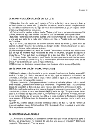 S.Mateo-42
LA TRANSFIGURACIÓN DE JESÚS (MC 9,2; LC 9)
[1].Seis días después, Jesús tomó consigo a Pedro, a Santiago y a su hermano Juan, y
los llevó aparte a un monte alto. [2].A la vista de ellos su aspecto cambió completamente:
su cara brillaba como el sol y su ropa se volvió blanca como la luz. [3].En seguida vieron
a Moisés y Elías hablando con Jesús.
[4].Pedro tomó la palabra y dijo a Jesús: *Señor, ¡qué bueno es que estemos aquí! Si
quieres, levantaré aquí tres tiendas: una para ti, otra para Moisés y otra para Elías.+
[5].Estaba Pedro todavía hablando cuando una nube luminosa los cubrió con su sombra
y una voz que salía de la nube dijo: *¡Este es mi Hijo, el Amado; éste es mi Elegido,
escúchenlo!+
[6].Al oír la voz, los discípulos se echaron al suelo, llenos de miedo. [7].Pero Jesús se
acercó, los tocó y les dijo: *Levántense, no tengan miedo.+ [8].Ellos levantaron los ojos,
pero ya no vieron a nadie más que a Jesús.
[9].Mientras bajaban del monte, Jesús les ordenó: *No hablen a nadie de esta visión hasta
que el Hijo del Hombre haya resucitado de entre los muertos.+ [10].Los discípulos le
preguntaron: *¿Por qué dicen los maestros de la Ley que Elías ha de venir primero?+
[11].Contestó Jesús: *Bien es cierto que Elías ha de venir para reordenar todas las cosas.
[12].Pero créanme: ya vino Elías y no lo reconocieron, sino que lo trataron como se les
antojó. Y así también harán sufrir al Hijo del Hombre.+
[13].Entonces los discípulos comprendieron que Jesús se refería a Juan el Bautista.
JESÚS SANA A UN EPILÉPTICO (MC 9,14; LC 9,37)
[14].Cuando volvieron donde estaba la gente, se acercó un hombre a Jesús y se arrodilló
ante él. Le dijo: [15].*Señor, ten piedad de mi hijo, que es epiléptico y su estado es
lastimoso. A menudo se nos cae al fuego, y otras veces al agua. [16].Lo he llevado a tus
discípulos, pero no han podido curarlo.+
[17].Jesús respondió: *¡Qué generación tan incrédula y malvada! ¿Hasta cuándo estaré
entre ustedes? ¿Hasta cuándo tendré que soportarlos? Tráiganmelo acá.+ [18].En seguida
Jesús dio una orden al demonio, que salió, y desde ese momento el niño quedó sano.
[19].Entonces los discípulos se acercaron a Jesús y le preguntaron en privado: *¿Por qué
nosotros no pudimos echar a ese demonio?+ [20].Jesús les dijo: *Porque ustedes tienen
poca fe. En verdad les digo: si tuvieran fe, del tamaño de un granito de mostaza, le dirían
a este cerro: Quítate de ahí y ponte más allá, y el cerro obedecería. Nada sería imposible
para ustedes. [21].(Esta clase de demonios sólo se puede expulsar con la oración y el
ayuno).+
[22].Un día, estando Jesús en Galilea con los apóstoles, les dijo: *El Hijo del Hombre va
a ser entregado en manos de los hombres, [23].y le matarán. Pero resucitará al tercer día.+
Ellos se pusieron muy tristes.
EL IMPUESTO PARA EL TEMPLO
[24].Al volver a Cafarnaún, se acercaron a Pedro los que cobran el impuesto para el
Templo. Le preguntaron: *El maestro de ustedes, ¿no paga el impuesto?+ [25].Pedro
respondió: *Claro que sí+. Y se fue a casa.
 