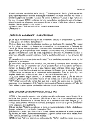 S.Mateo-43
Cuando entraba, se anticipó Jesús y le dijo: *Dame tu parecer, Simón. ¿Quiénes son los
que pagan impuestos o tributos a los reyes de la tierra: sus hijos o los que no son de la
familia?+ [26].Pedro contestó: *Los que no son de la familia.+ Y Jesús le dijo: *Entonces
los hijos no pagan. [27].Sin embargo, para no escandalizar a esta gente, vete a la playa y
echa el anzuelo. Al primer pez que pesques ábrele la boca, y hallarás en ella una moneda
de plata. Tómala y paga por mí y por ti.+
*@*NUEVO TESTAMENTOEVANGELIO SEGUN MATEO18.
CAPÍTULO 18
¿QUIÉN ES EL MÁS GRANDE? LOS ESCÁNDALOS
[1].En aquel momento los discípulos se acercaron a Jesús y le preguntaron: *¿Quién es
el más grande en el Reino de los Cielos?+
[2].Jesús llamó a un niñito, lo colocó en medio de los discípulos, [3].y declaró: *En verdad
les digo: si no cambian y no llegan a ser como niños, nunca entrarán en el Reino de los
Cielos. [4].El que se haga pequeño como este niño, ése será el más grande en el Reino
de los Cielos. [5].Y el que recibe en mi nombre a un niño como éste, a mí me recibe.
[6].El que hiciera caer a uno de estos pequeños que creen en mí, mejor le sería que le
amarraran al cuello una gran piedra de moler y que lo hundieran en lo más profundo del
mar.
[7].¡Ay del mundo a causa de los escándalos! Tiene que haber escándalos, pero, ¡ay del
que causa el escándalo!
[8].Si tu mano o tu pie te está haciendo caer, córtatelo y tíralo lejos. Pues es mejor para
ti entrar en la vida sin una mano o sin un pie que ser echado al fuego eterno con las dos
manos y los dos pies. [9].Y si tu ojo te está haciendo caer, arráncalo y tíralo lejos. Pues es
mejor para ti entrar tuerto en la vida que ser arrojado con los dos ojos al fuego del infierno.
[10].Cuídense, no desprecien a ninguno de estos pequeños. Pues yo se lo digo: sus
ángeles en el Cielo contemplan sin cesar la cara de mi Padre del Cielo. [11].
[12].¿Qué pasará, según ustedes, si un hombre tiene cien ovejas y una de ellas se
extravía? ¿No dejará las noventa y nueve en los cerros para ir a buscar la extraviada?
[13].Y si logra encontrarla, yo les digo que ésta le dará más alegría que las noventa y
nueve que no se extraviaron. [14].Pasa lo mismo donde el Padre de ustedes, el Padre del
Cielo: allá no quieren que se pierda ni tan sólo uno de estos pequeñitos.
CÓMO CONVIVEN LOS HERMANOS EN LA FE (LC 17,3)
[15].Si tu hermano ha pecado, vete a hablar con él a solas para reprochárselo. Si te
escucha, has ganado a tu hermano. [16].Si no te escucha, toma contigo una o dos
personas más, de modo que el caso se decida por la palabra de dos o tres testigos. [17].Si
se niega a escucharlos, informa a la asamblea. Si tampoco escucha a la iglesia, considéralo
como un pagano o un publicano.
[18].Yo les digo: *Todo lo que aten en la tierra, lo mantendrá atado el Cielo, y todo lo que
desaten en la tierra, lo mantendrá desatado el Cielo.
[19].Asimismo yo les digo: si en la tierra dos de ustedes se ponen de acuerdo para pedir
alguna cosa, mi Padre Celestial se lo concederá. [20].Pues donde están dos o tres reunidos
en mi Nombre, allí estoy yo en medio de ellos.+
[21].Entonces Pedro se acercó con esta pregunta: *Señor, ¿cuántas veces tengo que
 