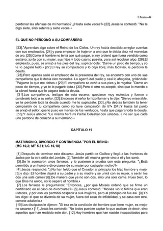 S.Mateo-44
perdonar las ofensas de mi hermano? ¿Hasta siete veces?+ [22].Jesús le contestó: *No te
digo siete, sino setenta y siete veces.+
EL QUE NO PERDONÓ A SU COMPAÑERO
[23].*Aprendan algo sobre el Reino de los Cielos. Un rey había decidido arreglar cuentas
con sus empleados, [24].y para empezar, le trajeron a uno que le debía diez mil monedas
de oro. [25].Como el hombre no tenía con qué pagar, el rey ordenó que fuera vendido como
esclavo, junto con su mujer, sus hijos y todo cuanto poseía, para así recobrar algo. [26].El
empleado, pues, se arrojó a los pies del rey, suplicándole: *Dame un poco de tiempo, y yo
te lo pagaré todo.+ [27].El rey se compadeció y lo dejó libre; más todavía, le perdonó la
deuda.
[28].Pero apenas salió el empleado de la presencia del rey, se encontró con uno de sus
compañeros que le debía cien monedas. Lo agarró del cuello y casi lo ahogaba, gritándole:
*Págame lo que me debes.+ [29].El compañero se echó a sus pies y le rogaba: *Dame un
poco de tiempo, y yo te lo pagaré todo.+ [30].Pero el otro no aceptó, sino que lo mandó a
la cárcel hasta que le pagara toda la deuda.
[31].Los compañeros, testigos de esta escena, quedaron muy molestos y fueron a
contárselo todo a su señor. [32].Entonces el señor lo hizo llamar y le dijo: *Siervo miserable,
yo te perdoné toda la deuda cuando me lo suplicaste. [33].¿No debías también tú tener
compasión de tu compañero como yo tuve compasión de ti?+ [34].Y hasta tal punto
se enojó el señor, que lo puso en manos de los verdugos, hasta que pagara toda la deuda.
[35].Y Jesús añadió: *Lo mismo hará mi Padre Celestial con ustedes, a no ser que cada
uno perdone de corazón a su hermano.+
CAPÍTULO 19
MATRIMONIO, DIVORCIO Y CONTINENCIA **POR EL REINO++
(MC 10,2; MT 5,31; LC 16,18)
[1].Después de terminar este discurso, Jesús partió de Galilea y llegó a las fronteras de
Judea por la otra orilla del Jordán. [2].También allí mucha gente vino a él y los sanó.
[3].Se le acercaron unos fariseos, y lo pusieron a prueba con esta pregunta: *¿Está
permitido a un hombre divorciarse de su mujer por cualquier motivo?+
[4].Jesús respondió: *¿No han leído que el Creador al principio los hizo hombre y mujer
[5].y dijo: El hombre dejará a su padre y a su madre y se unirá con su mujer, y serán los
dos una sola carne? [6].De manera que ya no son dos, sino una sola carne. Pues bien, lo
que Dios ha unido, no lo separe el hombre.+
[7].Los fariseos le preguntaron: *Entonces, ¿por qué Moisés ordenó que se firme un
certificado en el caso de divorciarse?+ [8].Jesús contestó: *Moisés vio lo tercos que eran
ustedes, y por eso les permitió despedir a sus mujeres, pero al principio no fue así. [9].Yo
les digo: el que se divorcia de su mujer, fuera del caso de infidelidad, y se casa con otra,
comete adulterio.+
[10].Los discípulos le dijeron: *Si ésa es la condición del hombre que tiene mujer, es mejor
no casarse.+ [11].Jesús les contestó: *No todos pueden captar lo que acaban de decir, sino
aquellos que han recibido este don. [12].Hay hombres que han nacido incapacitados para
 
