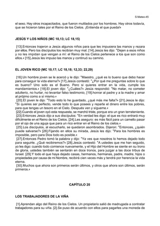 S.Mateo-45
el sexo. Hay otros incapacitados, que fueron mutilados por los hombres. Hay otros todavía,
que se hicieron tales por el Reino de los Cielos. ¡Entienda el que pueda!+
JESÚS Y LOS NIÑOS (MC 10,13; LC 18,15)
[13].Entonces trajeron a Jesús algunos niños para que les impusiera las manos y rezara
por ellos. Pero los discípulos los recibían muy mal. [14].Jesús les dijo: *Dejen a esos niños
y no les impidan que vengan a mí: el Reino de los Cielos pertenece a los que son como
ellos.+ [15].Jesús les impuso las manos y continuó su camino.
EL JOVEN RICO (MC 10,17; LC 18,18; 12,33; 22,29)
[16].Un hombre joven se le acercó y le dijo: *Maestro, ¿qué es lo bueno que debo hacer
para conseguir la vida eterna?+ [17].Jesús contestó: *¿Por qué me preguntas sobre lo que
es bueno? Uno solo es el Bueno. Pero si quieres entrar en la vida, cumple los
mandamientos.+ [18].El joven dijo: *¿Cuáles?+ Jesús respondió: *No matar, no cometer
adulterio, no hurtar, no levantar falso testimonio, [19].honrar al padre y a la madre y amar
al prójimo como a sí mismo.+
[20].El joven le dijo: *Todo esto lo he guardado, ¿qué más me falta?+ [21].Jesús le dijo:
*Si quieres ser perfecto, vende todo lo que posees y reparte el dinero entre los pobres,
para que tengas un tesoro en el Cielo. Después ven y sígueme.+
[22].Cuando el joven oyó esta respuesta, se marchó triste, porque era un gran terrateniente.
[23].Entonces Jesús dijo a sus discípulos: *En verdad les digo: el que es rico entrará muy
difícilmente en el Reino de los Cielos. [24].Les aseguro: es más fácil para un camello pasar
por el ojo de una aguja que para un rico entrar en el Reino de los cielos.+
[25].Los discípulos, al escucharlo, se quedaron asombrados. Dijeron: *Entonces, ¿quién
puede salvarse?+ [26].Fijando en ellos su mirada, Jesús les dijo: *Para los hombres es
imposible, pero para Dios todo es posible.+
[27].Entonces Pedro tomó la palabra y dijo: *Ya ves que nosotros lo hemos dejado todo
para seguirte. ¿Qué recibiremos?+ [28].Jesús contestó: *A ustedes que me han seguido,
yo les digo: cuando todo comience nuevamente, y el Hijo del Hombre se siente en su trono
de gloria, ustedes también se sentarán en doce tronos, para juzgar a las doce tribus de
Israel. [29].Y todo el que haya dejado casas, hermanos, hermanas, padre, madre, hijos o
propiedades por causa de mi Nombre, recibirá cien veces más y tendrá por herencia la vida
eterna.
[30].Muchos que ahora son primeros serán últimos, y otros que ahora son últimos, serán
primeros.+
CAPÍTULO 20
LOS TRABAJADORES DE LA VIÑA
[1].Aprendan algo del Reino de los Cielos. Un propietario salió de madrugada a contratar
trabajadores para su viña. [2].Se puso de acuerdo con ellos para pagarles una moneda de
 