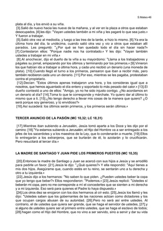 S.Mateo-46
plata al día, y los envió a su viña.
[3].Salió de nuevo hacia las nueve de la mañana, y al ver en la plaza a otros que estaban
desocupados, [4].les dijo: *Vayan ustedes también a mi viña y les pagaré lo que sea justo.+
Y fueron a trabajar.
[5].Salió otra vez al mediodía, y luego a las tres de la tarde, e hizo lo mismo. [6].Ya era la
última hora del día, la undécima, cuando salió otra vez y vio a otros que estaban allí
parados. Les preguntó: *¿Por qué se han quedado todo el día sin hacer nada?+
[7].Contestaron ellos: *Porque nadie nos ha contratado.+ Y les dijo: *Vayan también
ustedes a trabajar en mi viña.+
[8].Al anochecer, dijo el dueño de la viña a su mayordomo: *Llama a los trabajadores y
págales su jornal, empezando por los últimos y terminando por los primeros.+ [9].Vinieron
los que habían ido a trabajar a última hora, y cada uno recibió un denario (una moneda de
plata). [10].Cuando llegó el turno a los primeros, pensaron que iban a recibir más, pero
también recibieron cada uno un denario. [11].Por eso, mientras se les pagaba, protestaban
contra el propietario.
[12].Decían: *Estos últimos apenas trabajaron una hora, y los consideras igual que a
nosotros, que hemos aguantado el día entero y soportado lo más pesado del calor.+ [13].El
dueño contestó a uno de ellos: *Amigo, yo no he sido injusto contigo. ¿No acordamos en
un denario al día? [14].Toma lo que te corresponde y márchate. Yo quiero dar al último lo
mismo que a ti. [15].¿No tengo derecho a llevar mis cosas de la manera que quiero? ¿O
será porque soy generoso, y tú envidioso?+
[16].Así sucederá: los últimos serán primeros, y los primeros serán últimos.+
TERCER ANUNCIO DE LA PASIÓN (MC 10,32; LC 18,31)
[17].Mientras iban subiendo a Jerusalén, Jesús tomó aparte a los Doce y les dijo por el
camino: [18].*Ya estamos subiendo a Jerusalén; el Hijo del Hombre va a ser entregado a los
jefes de los sacerdotes y a los maestros de la Ley, que lo condenarán a muerte. [19].Ellos
lo entregarán a los extranjeros, que se burlarán de él, lo azotarán y lo crucificarán.
Pero resucitará al tercer día.+
LA MADRE DE SANTIAGO Y JUAN PIDE LOS PRIMEROS PUESTOS (MC 10,35)
[20].Entonces la madre de Santiago y Juan se acercó con sus hijos a Jesús y se arrodilló
para pedirle un favor. [21].Jesús le dijo: *¿Qué quieres?+ Y ella respondió: *Aquí tienes a
mis dos hijos. Asegúrame que, cuando estés en tu reino, se sentarán uno a tu derecha y
otro a tu izquierda.+
[22].Jesús dijo a los hermanos: *No saben lo que piden. ¿Pueden ustedes beber la copa
que yo tengo que beber?+ Ellos respondieron: *Podemos.+ [23].Jesús replicó: *Ustedes sí
beberán mi copa, pero no me corresponde a mí el concederles que se sienten a mi derecha
y a mi izquierda. Eso será para quienes el Padre lo haya dispuesto.+
[24].Los otros diez se enojaron con los dos hermanos al oír esto. [25].Jesús los llamó y les
dijo: *Ustedes saben que los gobernantes de las naciones actúan como dictadores y los
que ocupan cargos abusan de su autoridad. [26].Pero no será así entre ustedes. Al
contrario, el de ustedes que quiera ser grande, que se haga el servidor de ustedes, [27].y
si alguno de ustedes quiere ser el primero entre ustedes, que se haga el esclavo de todos;
[28].hagan como el Hijo del Hombre, que no vino a ser servido, sino a servir y dar su vida
 