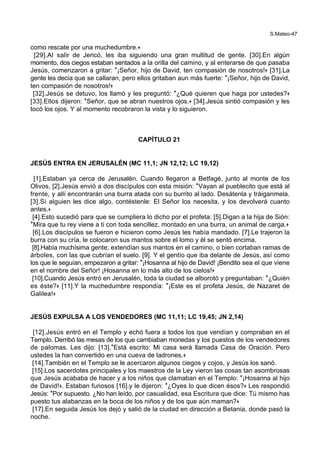 S.Mateo-47
como rescate por una muchedumbre.+
[29].Al salir de Jericó, les iba siguiendo una gran multitud de gente. [30].En algún
momento, dos ciegos estaban sentados a la orilla del camino, y al enterarse de que pasaba
Jesús, comenzaron a gritar: *¡Señor, hijo de David, ten compasión de nosotros!+ [31].La
gente les decía que se callaran, pero ellos gritaban aun más fuerte: *¡Señor, hijo de David,
ten compasión de nosotros!+
[32].Jesús se detuvo, los llamó y les preguntó: *¿Qué quieren que haga por ustedes?+
[33].Ellos dijeron: *Señor, que se abran nuestros ojos.+ [34].Jesús sintió compasión y les
tocó los ojos. Y al momento recobraron la vista y lo siguieron.
CAPÍTULO 21
JESÚS ENTRA EN JERUSALÉN (MC 11,1; JN 12,12; LC 19,12)
[1].Estaban ya cerca de Jerusalén. Cuando llegaron a Betfagé, junto al monte de los
Olivos, [2].Jesús envió a dos discípulos con esta misión: *Vayan al pueblecito que está al
frente, y allí encontrarán una burra atada con su burrito al lado. Desátenla y tráiganmela.
[3].Si alguien les dice algo, contéstenle: El Señor los necesita, y los devolverá cuanto
antes.+
[4].Esto sucedió para que se cumpliera lo dicho por el profeta: [5].Digan a la hija de Sión:
*Mira que tu rey viene a ti con toda sencillez, montado en una burra, un animal de carga.+
[6].Los discípulos se fueron e hicieron como Jesús les había mandado. [7].Le trajeron la
burra con su cría, le colocaron sus mantos sobre el lomo y él se sentó encima.
[8].Había muchísima gente; extendían sus mantos en el camino, o bien cortaban ramas de
árboles, con las que cubrían el suelo. [9]. Y el gentío que iba delante de Jesús, así como
los que le seguían, empezaron a gritar: *¡Hosanna al hijo de David! ¡Bendito sea el que viene
en el nombre del Señor! ¡Hosanna en lo más alto de los cielos!+
[10].Cuando Jesús entró en Jerusalén, toda la ciudad se alborotó y preguntaban: *¿Quién
es éste?+ [11].Y la muchedumbre respondía: *¡Este es el profeta Jesús, de Nazaret de
Galilea!+
JESÚS EXPULSA A LOS VENDEDORES (MC 11,11; LC 19,45; JN 2,14)
[12].Jesús entró en el Templo y echó fuera a todos los que vendían y compraban en el
Templo. Derribó las mesas de los que cambiaban monedas y los puestos de los vendedores
de palomas. Les dijo: [13].*Está escrito: Mi casa será llamada Casa de Oración. Pero
ustedes la han convertido en una cueva de ladrones.+
[14].También en el Templo se le acercaron algunos ciegos y cojos, y Jesús los sanó.
[15].Los sacerdotes principales y los maestros de la Ley vieron las cosas tan asombrosas
que Jesús acababa de hacer y a los niños que clamaban en el Templo: *¡Hosanna al hijo
de David!+. Estaban furiosos [16].y le dijeron: *¿Oyes lo que dicen ésos?+ Les respondió
Jesús: *Por supuesto. ¿No han leído, por casualidad, esa Escritura que dice: Tú mismo has
puesto tus alabanzas en la boca de los niños y de los que aún maman?+
[17].En seguida Jesús los dejó y salió de la ciudad en dirección a Betania, donde pasó la
noche.
 