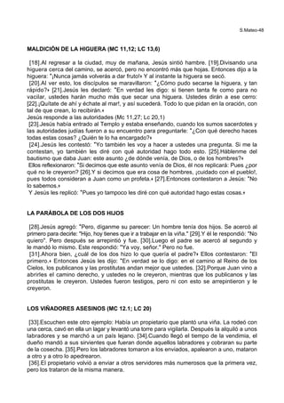 S.Mateo-48
MALDICIÓN DE LA HIGUERA (MC 11,12; LC 13,6)
[18].Al regresar a la ciudad, muy de mañana, Jesús sintió hambre. [19].Divisando una
higuera cerca del camino, se acercó, pero no encontró más que hojas. Entonces dijo a la
higuera: *¡Nunca jamás volverás a dar fruto!+ Y al instante la higuera se secó.
[20].Al ver esto, los discípulos se maravillaron: *¿Cómo pudo secarse la higuera, y tan
rápido?+ [21].Jesús les declaró: *En verdad les digo: si tienen tanta fe como para no
vacilar, ustedes harán mucho más que secar una higuera. Ustedes dirán a ese cerro:
[22].¡Quítate de ahí y échate al mar!, y así sucederá. Todo lo que pidan en la oración, con
tal de que crean, lo recibirán.+
Jesús responde a las autoridades (Mc 11,27; Lc 20,1)
[23].Jesús había entrado al Templo y estaba enseñando, cuando los sumos sacerdotes y
las autoridades judías fueron a su encuentro para preguntarle: *¿Con qué derecho haces
todas estas cosas? ¿Quién te lo ha encargado?+
[24].Jesús les contestó: *Yo también les voy a hacer a ustedes una pregunta. Si me la
contestan, yo también les diré con qué autoridad hago todo esto. [25].Háblenme del
bautismo que daba Juan: este asunto ¿de dónde venía, de Dios, o de los hombres?+
Ellos reflexionaron: *Si decimos que este asunto venía de Dios, él nos replicará: Pues ¿por
qué no le creyeron? [26].Y si decimos que era cosa de hombres, ¡cuidado con el pueblo!,
pues todos consideran a Juan como un profeta.+ [27].Entonces contestaron a Jesús: *No
lo sabemos.+
Y Jesús les replicó: *Pues yo tampoco les diré con qué autoridad hago estas cosas.+
LA PARÁBOLA DE LOS DOS HIJOS
[28].Jesús agregó: *Pero, díganme su parecer: Un hombre tenía dos hijos. Se acercó al
primero para decirle: "Hijo, hoy tienes que ir a trabajar en la viña." [29].Y él le respondió: "No
quiero". Pero después se arrepintió y fue. [30].Luego el padre se acercó al segundo y
le mandó lo mismo. Este respondió: "Ya voy, señor." Pero no fue.
[31].Ahora bien, ¿cuál de los dos hizo lo que quería el padre?+ Ellos contestaron: *El
primero.+ Entonces Jesús les dijo: *En verdad se lo digo: en el camino al Reino de los
Cielos, los publicanos y las prostitutas andan mejor que ustedes. [32].Porque Juan vino a
abrirles el camino derecho, y ustedes no le creyeron, mientras que los publicanos y las
prostitutas le creyeron. Ustedes fueron testigos, pero ni con esto se arrepintieron y le
creyeron.
LOS VIÑADORES ASESINOS (MC 12.1; LC 20)
[33].Escuchen este otro ejemplo: Había un propietario que plantó una viña. La rodeó con
una cerca, cavó en ella un lagar y levantó una torre para vigilarla. Después la alquiló a unos
labradores y se marchó a un país lejano. [34].Cuando llegó el tiempo de la vendimia, el
dueño mandó a sus sirvientes que fueran donde aquellos labradores y cobraran su parte
de la cosecha. [35].Pero los labradores tomaron a los enviados, apalearon a uno, mataron
a otro y a otro lo apedrearon.
[36].El propietario volvió a enviar a otros servidores más numerosos que la primera vez,
pero los trataron de la misma manera.
 