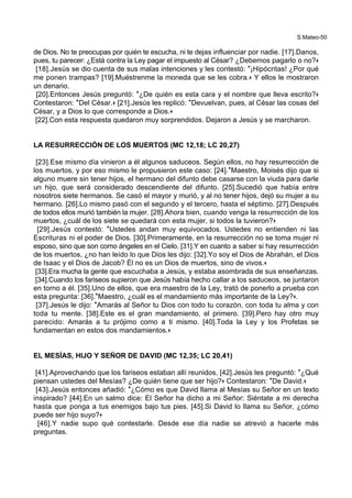 S.Mateo-50
de Dios. No te preocupas por quién te escucha, ni te dejas influenciar por nadie. [17].Danos,
pues, tu parecer: ¿Está contra la Ley pagar el impuesto al César? ¿Debemos pagarlo o no?+
[18].Jesús se dio cuenta de sus malas intenciones y les contestó: *¡Hipócritas! ¿Por qué
me ponen trampas? [19].Muéstrenme la moneda que se les cobra.+ Y ellos le mostraron
un denario.
[20].Entonces Jesús preguntó: *¿De quién es esta cara y el nombre que lleva escrito?+
Contestaron: *Del César.+ [21].Jesús les replicó: *Devuelvan, pues, al César las cosas del
César, y a Dios lo que corresponde a Dios.+
[22].Con esta respuesta quedaron muy sorprendidos. Dejaron a Jesús y se marcharon.
LA RESURRECCIÓN DE LOS MUERTOS (MC 12,18; LC 20,27)
[23].Ese mismo día vinieron a él algunos saduceos. Según ellos, no hay resurrección de
los muertos, y por eso mismo le propusieron este caso: [24].*Maestro, Moisés dijo que si
alguno muere sin tener hijos, el hermano del difunto debe casarse con la viuda para darle
un hijo, que será considerado descendiente del difunto. [25].Sucedió que había entre
nosotros siete hermanos. Se casó el mayor y murió, y al no tener hijos, dejó su mujer a su
hermano. [26].Lo mismo pasó con el segundo y el tercero, hasta el séptimo. [27].Después
de todos ellos murió también la mujer. [28].Ahora bien, cuando venga la resurrección de los
muertos, ¿cuál de los siete se quedará con esta mujer, si todos la tuvieron?+
[29].Jesús contestó: *Ustedes andan muy equivocados. Ustedes no entienden ni las
Escrituras ni el poder de Dios. [30].Primeramente, en la resurrección no se toma mujer ni
esposo, sino que son como ángeles en el Cielo. [31].Y en cuanto a saber si hay resurrección
de los muertos, ¿no han leído lo que Dios les dijo: [32].Yo soy el Dios de Abrahán, el Dios
de Isaac y el Dios de Jacob? Él no es un Dios de muertos, sino de vivos.+
[33].Era mucha la gente que escuchaba a Jesús, y estaba asombrada de sus enseñanzas.
[34].Cuando los fariseos supieron que Jesús había hecho callar a los saduceos, se juntaron
en torno a él. [35].Uno de ellos, que era maestro de la Ley, trató de ponerlo a prueba con
esta pregunta: [36].*Maestro, ¿cuál es el mandamiento más importante de la Ley?+.
[37].Jesús le dijo: *Amarás al Señor tu Dios con todo tu corazón, con toda tu alma y con
toda tu mente. [38].Este es el gran mandamiento, el primero. [39].Pero hay otro muy
parecido: Amarás a tu prójimo como a ti mismo. [40].Toda la Ley y los Profetas se
fundamentan en estos dos mandamientos.+
EL MESÍAS, HIJO Y SEÑOR DE DAVID (MC 12,35; LC 20,41)
[41].Aprovechando que los fariseos estaban allí reunidos, [42].Jesús les preguntó: *¿Qué
piensan ustedes del Mesías? ¿De quién tiene que ser hijo?+ Contestaron: *De David.+
[43].Jesús entonces añadió: *¿Cómo es que David llama al Mesías su Señor en un texto
inspirado? [44].En un salmo dice: El Señor ha dicho a mi Señor: Siéntate a mi derecha
hasta que ponga a tus enemigos bajo tus pies. [45].Si David lo llama su Señor, ¿cómo
puede ser hijo suyo?+
[46].Y nadie supo qué contestarle. Desde ese día nadie se atrevió a hacerle más
preguntas.
 