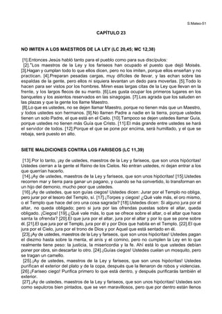 S.Mateo-51
CAPÍTULO 23
NO IMITEN A LOS MAESTROS DE LA LEY (LC 20,45; MC 12,38)
[1].Entonces Jesús habló tanto para el pueblo como para sus discípulos:
[2].*Los maestros de la Ley y los fariseos han ocupado el puesto que dejó Moisés.
[3].Hagan y cumplan todo lo que ellos dicen, pero no los imiten, porque ellos enseñan y no
practican. [4].Preparan pesadas cargas, muy difíciles de llevar, y las echan sobre las
espaldas de la gente, pero ellos ni siquiera levantan un dedo para moverlas. [5].Todo lo
hacen para ser vistos por los hombres. Miren esas largas citas de la Ley que llevan en la
frente, y los largos flecos de su manto. [6].Les gusta ocupar los primeros lugares en los
banquetes y los asientos reservados en las sinagogas. [7].Les agrada que los saluden en
las plazas y que la gente los llame Maestro.
[8].Lo que es ustedes, no se dejen llamar Maestro, porque no tienen más que un Maestro,
y todos ustedes son hermanos. [9].No llamen Padre a nadie en la tierra, porque ustedes
tienen un solo Padre, el que está en el Cielo. [10].Tampoco se dejen ustedes llamar Guía,
porque ustedes no tienen más Guía que Cristo. [11].El más grande entre ustedes se hará
el servidor de todos. [12].Porque el que se pone por encima, será humillado, y el que se
rebaja, será puesto en alto.
SIETE MALDICIONES CONTRA LOS FARISEOS (LC 11,39)
[13].Por lo tanto, ¡ay de ustedes, maestros de la Ley y fariseos, que son unos hipócritas!
Ustedes cierran a la gente el Reino de los Cielos. No entran ustedes, ni dejan entrar a los
que querrían hacerlo.
[14].¡Ay de ustedes, maestros de la Ley y fariseos, que son unos hipócritas! [15].Ustedes
recorren mar y tierra para ganar un pagano, y cuando se ha convertido, lo transforman en
un hijo del demonio, mucho peor que ustedes.
[16].¡Ay de ustedes, que son guías ciegos! Ustedes dicen: Jurar por el Templo no obliga,
pero jurar por el tesoro del Templo, sí. [17].¡Torpes y ciegos! ¿Qué vale más, el oro mismo,
o el Templo que hace del oro una cosa sagrada? [18].Ustedes dicen: Si alguno jura por el
altar, no queda obligado; pero si jura por las ofrendas puestas sobre el altar, queda
obligado. ¡Ciegos! [19].¿Qué vale más, lo que se ofrece sobre el altar, o el altar que hace
santa la ofrenda? [20].El que jura por el altar, jura por el altar y por lo que se pone sobre
él. [21].El que jura por el Templo, jura por él y por Dios que habita en el Templo. [22].El que
jura por el Cielo, jura por el trono de Dios y por Aquel que está sentado en él.
[23].¡Ay de ustedes, maestros de la Ley y fariseos, que son unos hipócritas! Ustedes pagan
el diezmo hasta sobre la menta, el anís y el comino, pero no cumplen la Ley en lo que
realmente tiene peso: la justicia, la misericordia y la fe. Ahí está lo que ustedes debían
poner por obra, sin descartar lo otro. [24].¡Guías ciegos! Ustedes cuelan un mosquito, pero
se tragan un camello.
[25].¡Ay de ustedes, maestros de la Ley y fariseos, que son unos hipócritas! Ustedes
purifican el exterior del plato y de la copa, después que la llenaron de robos y violencias.
[26].¡Fariseo ciego! Purifica primero lo que está dentro, y después purificarás también el
exterior.
[27].¡Ay de ustedes, maestros de la Ley y fariseos, que son unos hipócritas! Ustedes son
como sepulcros bien pintados, que se ven maravillosos, pero que por dentro están llenos
 