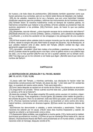 S.Mateo-52
de huesos y de toda clase de podredumbre. [28].Ustedes también aparentan como que
fueran personas muy correctas, pero en su interior están llenos de falsedad y de maldad.
[29].¡Ay de ustedes, maestros de la Ley y fariseos, que son unos hipócritas! Ustedes
construyen sepulcros para los profetas y adornan los monumentos de los hombres santos.
[30].También dicen: Si nosotros hubiéramos vivido en tiempos de nuestros padres, no
habríamos consentido que mataran a los profetas. [31].Así ustedes se proclaman hijos de
quienes asesinaron a los profetas. [32].¡Terminen, pues, de hacer lo que sus padres
comenzaron!
[33].¡Serpientes, raza de víboras!, ¿cómo lograrán escapar de la condenación del infierno?
[34].Desde ahora les voy a enviar profetas, sabios y maestros, pero ustedes los degollarán
y crucificarán, y a otros los azotarán en las sinagogas o los perseguirán de una ciudad a
otra.
[35].Al final recaerá sobre ustedes toda la sangre inocente que ha sido derramada sobre
la tierra, desde la sangre del justo Abel hasta la sangre de Zacarías, hijo de Baraquías, al
que ustedes mataron ante el altar, dentro del Templo. [36].En verdad les digo: esta
generación pagará por todo eso.
[37].¡Jerusalén, Jerusalén! ¡Qué bien matas a los profetas y apedreas a los que Dios te
envía! ¡Cuántas veces he querido reunir a tus hijos, como la gallina reúne a sus pollitos bajo
las alas, y tú no has querido! [38].Por eso se van a quedar ustedes con su templo vacío.
[39].Y les digo que ya no me volverán a ver hasta que digan: ¡Bendito sea el que viene en
nombre del Señor!+
CAPÍTULO 24
LA DESTRUCCIÓN DE JERUSALÉN Y EL FIN DEL MUNDO
(MC 13; LC 21; 17,23; 12,36)
[1].Jesús salió del Templo, y mientras caminaba, sus discípulos le hacían notar las
imponentes construcciones del Templo. [2].Jesús les dijo: *¿Ven todo eso? En verdad les
digo: no quedará ahí piedra sobre piedra. Todo será destruido.+
[3].Como Jesús después se sentara en el monte de los Olivos, los discípulos se acercaron
y le preguntaron en privado: *Dinos cuándo ocurrirá todo eso. ¿Qué señales anunciarán
tu venida y el fin de la historia?+
[4].Jesús les contestó: *No se dejen engañar [5].cuando varios usurpen mi nombre y digan:
Yo soy el Mesías. Pues engañarán a mucha gente. [6].Ustedes oirán hablar de guerras y
de rumores de guerra. Pero no se alarmen; todo eso tiene que pasar, pero no será todavía
el fin. [7].Unas naciones lucharán contra otras y se levantará un reino contra otro reino;
habrá hambre y terremotos en diversos lugares. [8].Esos serán los primeros dolores del
parto.
[9].Entonces los denunciarán a ustedes, y serán torturados y asesinados. Todas las
naciones los odiarán por mi causa. [10].En esos días muchos tropezarán y caerán; de
repente se odiarán y se traicionarán unos a otros.
[11].Aparecerán falsos profetas, que engañarán a mucha gente, [12].y tanta será la maldad,
que el amor se enfriará en muchos. [13].Pero el que se mantenga firme hasta el fin, ése se
salvará. [14].Esta Buena Nueva del Reino será proclamada en el mundo entero, y todas las
naciones oirán el mensaje; después vendrá el fin.
 