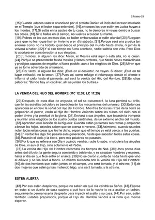 S.Mateo-53
[15].Cuando ustedes vean lo anunciado por el profeta Daniel: el ídolo del invasor instalado
en el Templo (que el lector sepa entender), [16].entonces los que estén en Judea huyan a
los montes. [17].Si estás en la azotea de tu casa, no te demores ni vayas dentro a buscar
tus cosas. [18].Si te hallas en el campo, no vuelvas a buscar tu manto.
[19].¡Pobres de las que, en esos días, se hallen embarazadas o estén criando! [20].Rueguen
para que no les toque huir en invierno o en día sábado. [21].Porque será una prueba tan
enorme como no ha habido igual desde el principio del mundo hasta ahora, ni jamás la
volverá a haber. [22].Y si ese tiempo no fuera acortado, nadie saldría con vida. Pero Dios
lo acortará en consideración a sus elegidos.
[23].Entonces, si alguien les dice: Miren, el Mesías está aquí o está allá, no le crean.
[24].Porque se presentarán falsos mesías y falsos profetas, que harán cosas maravillosas
y prodigios capaces de engañar, si fuera posible, aun a los elegidos de Dios. [25].Miren que
yo se lo he advertido de antemano.
[26].Por tanto, si alguien les dice: ¡Está en el desierto!, no vayan. Si dicen: ¡Está en tal
lugar retirado!, no lo crean. [27].Pues así como refulge el relámpago desde el oriente e
inflama el cielo hasta el poniente, así será la venida del Hijo del Hombre. [28].En otras
palabras: *Donde hay un cadáver, allí se juntan los buitres.+
LA VENIDA DEL HIJO DEL HOMBRE (MC 12,38; LC 17,29)
[29].Después de esos días de angustia, el sol se oscurecerá, la luna perderá su brillo,
caerán las estrellas del cielo y se bambolearán los mecanismos del universo. [30].Entonces
aparecerá en el cielo la señal del Hijo del Hombre. Mientras todas las razas de la tierra se
golpearán el pecho, verán al Hijo del Hombre viniendo sobre las nubes del cielo con el
poder divino y la plenitud de la gloria. [31].Enviará a sus ángeles, que tocarán la trompeta
y reunirán a los elegidos de los cuatro puntos cardinales, de un extremo al otro del mundo.
[32].Aprendan esta lección de la higuera: Cuando están ya tiernas sus ramas y empiezan
a brotar las hojas, ustedes saben que se acerca el verano. [33].Asimismo, cuando ustedes
noten todas estas cosas que les he dicho, sepan que el tiempo ya está cerca, a las puertas.
[34].En verdad les digo: No pasará esta generación, hasta que sucedan todas estas cosas.
[35].Pasarán el cielo y la tierra, pero mis palabras no pasarán.
[36].Por lo que se refiere a ese Día y cuándo vendrá, nadie lo sabe, ni siquiera los ángeles
de Dios, ni aun el Hijo, sino solamente el Padre.
[37].La venida del Hijo del Hombre recordará los tiempos de Noé. [38].Unos pocos días
antes del diluvio, la gente seguía comiendo y bebiendo, y se casaban hombres y mujeres,
hasta el día en que Noé entró en el arca. [39].No se dieron cuenta de nada hasta que vino
el diluvio y se los llevó a todos. Lo mismo sucederá con la venida del Hijo del Hombre:
[40].de dos hombres que estén juntos en el campo, uno será tomado, y el otro no; [41].de
dos mujeres que estén juntas moliendo trigo, una será tomada, y la otra no.
ESTÉN ALERTA
[42].Por eso estén despiertos, porque no saben en qué día vendrá su Señor. [43].Fíjense
en esto: si un dueño de casa supiera a qué hora de la noche lo va a asaltar un ladrón,
seguramente permanecería despierto para impedir el asalto a su casa. [44].Por eso, estén
también ustedes preparados, porque el Hijo del Hombre vendrá a la hora que menos
esperan.
 