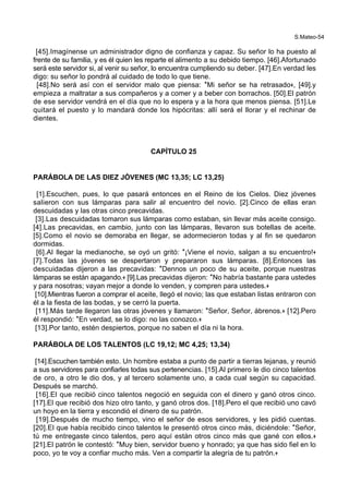 S.Mateo-54
[45].Imagínense un administrador digno de confianza y capaz. Su señor lo ha puesto al
frente de su familia, y es él quien les reparte el alimento a su debido tiempo. [46].Afortunado
será este servidor si, al venir su señor, lo encuentra cumpliendo su deber. [47].En verdad les
digo: su señor lo pondrá al cuidado de todo lo que tiene.
[48].No será así con el servidor malo que piensa: *Mi señor se ha retrasado+, [49].y
empieza a maltratar a sus compañeros y a comer y a beber con borrachos. [50].El patrón
de ese servidor vendrá en el día que no lo espera y a la hora que menos piensa. [51].Le
quitará el puesto y lo mandará donde los hipócritas: allí será el llorar y el rechinar de
dientes.
CAPÍTULO 25
PARÁBOLA DE LAS DIEZ JÓVENES (MC 13,35; LC 13,25)
[1].Escuchen, pues, lo que pasará entonces en el Reino de los Cielos. Diez jóvenes
salieron con sus lámparas para salir al encuentro del novio. [2].Cinco de ellas eran
descuidadas y las otras cinco precavidas.
[3].Las descuidadas tomaron sus lámparas como estaban, sin llevar más aceite consigo.
[4].Las precavidas, en cambio, junto con las lámparas, llevaron sus botellas de aceite.
[5].Como el novio se demoraba en llegar, se adormecieron todas y al fin se quedaron
dormidas.
[6].Al llegar la medianoche, se oyó un gritó: *¡Viene el novio, salgan a su encuentro!+
[7].Todas las jóvenes se despertaron y prepararon sus lámparas. [8].Entonces las
descuidadas dijeron a las precavidas: *Dennos un poco de su aceite, porque nuestras
lámparas se están apagando.+ [9].Las precavidas dijeron: *No habría bastante para ustedes
y para nosotras; vayan mejor a donde lo venden, y compren para ustedes.+
[10].Mientras fueron a comprar el aceite, llegó el novio; las que estaban listas entraron con
él a la fiesta de las bodas, y se cerró la puerta.
[11].Más tarde llegaron las otras jóvenes y llamaron: *Señor, Señor, ábrenos.+ [12].Pero
él respondió: *En verdad, se lo digo: no las conozco.+
[13].Por tanto, estén despiertos, porque no saben el día ni la hora.
PARÁBOLA DE LOS TALENTOS (LC 19,12; MC 4,25; 13,34)
[14].Escuchen también esto. Un hombre estaba a punto de partir a tierras lejanas, y reunió
a sus servidores para confiarles todas sus pertenencias. [15].Al primero le dio cinco talentos
de oro, a otro le dio dos, y al tercero solamente uno, a cada cual según su capacidad.
Después se marchó.
[16].El que recibió cinco talentos negoció en seguida con el dinero y ganó otros cinco.
[17].El que recibió dos hizo otro tanto, y ganó otros dos. [18].Pero el que recibió uno cavó
un hoyo en la tierra y escondió el dinero de su patrón.
[19].Después de mucho tiempo, vino el señor de esos servidores, y les pidió cuentas.
[20].El que había recibido cinco talentos le presentó otros cinco más, diciéndole: *Señor,
tú me entregaste cinco talentos, pero aquí están otros cinco más que gané con ellos.+
[21].El patrón le contestó: *Muy bien, servidor bueno y honrado; ya que has sido fiel en lo
poco, yo te voy a confiar mucho más. Ven a compartir la alegría de tu patrón.+
 