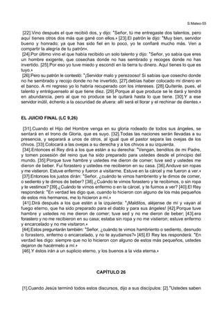 S.Mateo-55
[22].Vino después el que recibió dos, y dijo: *Señor, tú me entregaste dos talentos, pero
aquí tienes otros dos más que gané con ellos.+ [23].El patrón le dijo: *Muy bien, servidor
bueno y honrado; ya que has sido fiel en lo poco, yo te confiaré mucho más. Ven a
compartir la alegría de tu patrón+.
[24].Por último vino el que había recibido un solo talento y dijo: *Señor, yo sabía que eres
un hombre exigente, que cosechas donde no has sembrado y recoges donde no has
invertido. [25].Por eso yo tuve miedo y escondí en la tierra tu dinero. Aquí tienes lo que es
tuyo.+
[26].Pero su patrón le contestó: *¡Servidor malo y perezooso! Si sabías que cosecho donde
no he sembrado y recojo donde no he invertido, [27].debías haber colocado mi dinero en
el banco. A mi regreso yo lo habría recuperado con los intereses. [28].Quítenle, pues, el
talento y entréguenselo al que tiene diez. [29].Porque al que produce se le dará y tendrá
en abundancia, pero al que no produce se le quitará hasta lo que tiene. [30].Y a ese
servidor inútil, échenlo a la oscuridad de afuera: allí será el llorar y el rechinar de dientes.+
EL JUICIO FINAL (LC 9,26)
[31].Cuando el Hijo del Hombre venga en su gloria rodeado de todos sus ángeles, se
sentará en el trono de Gloria, que es suyo. [32].Todas las naciones serán llevadas a su
presencia, y separará a unos de otros, al igual que el pastor separa las ovejas de los
chivos. [33].Colocará a las ovejas a su derecha y a los chivos a su izquierda.
[34].Entonces el Rey dirá a los que están a su derecha: *Vengan, benditos de mi Padre,
y tomen posesión del reino que ha sido preparado para ustedes desde el principio del
mundo. [35].Porque tuve hambre y ustedes me dieron de comer; tuve sed y ustedes me
dieron de beber. Fui forastero y ustedes me recibieron en su casa. [36].Anduve sin ropas
y me vistieron. Estuve enfermo y fueron a visitarme. Estuve en la cárcel y me fueron a ver.+
[37].Entonces los justos dirán: *Señor, ¿cuándo te vimos hambriento y te dimos de comer,
o sediento y te dimos de beber? [38].¿Cuándo te vimos forastero y te recibimos, o sin ropa
y te vestimos? [39].¿Cuándo te vimos enfermo o en la cárcel, y te fuimos a ver? [40].El Rey
responderá: *En verdad les digo que, cuando lo hicieron con alguno de los más pequeños
de estos mis hermanos, me lo hicieron a mí.+
[41].Dirá después a los que estén a la izquierda: *¡Malditos, aléjense de mí y vayan al
fuego eterno, que ha sido preparado para el diablo y para sus ángeles! [42].Porque tuve
hambre y ustedes no me dieron de comer; tuve sed y no me dieron de beber; [43].era
forastero y no me recibieron en su casa; estaba sin ropa y no me vistieron; estuve enfermo
y encarcelado y no me visitaron.+
[44].Estos preguntarán también: *Señor, ¿cuándo te vimos hambriento o sediento, desnudo
o forastero, enfermo o encarcelado, y no te ayudamos?+ [45].El Rey les responderá: *En
verdad les digo: siempre que no lo hicieron con alguno de estos más pequeños, ustedes
dejaron de hacérmelo a mí.+
[46].Y éstos irán a un suplicio eterno, y los buenos a la vida eterna.+
CAPÍTULO 26
[1].Cuando Jesús terminó todos estos discursos, dijo a sus discípulos: [2].*Ustedes saben
 