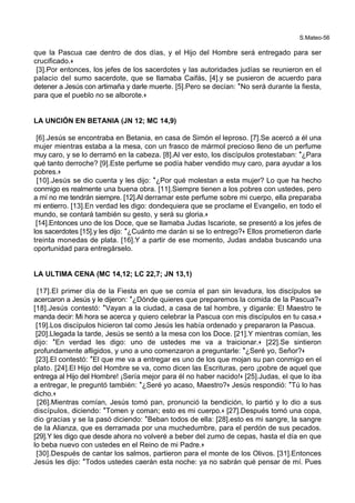 S.Mateo-56
que la Pascua cae dentro de dos días, y el Hijo del Hombre será entregado para ser
crucificado.+
[3].Por entonces, los jefes de los sacerdotes y las autoridades judías se reunieron en el
palacio del sumo sacerdote, que se llamaba Caifás, [4].y se pusieron de acuerdo para
detener a Jesús con artimaña y darle muerte. [5].Pero se decían: *No será durante la fiesta,
para que el pueblo no se alborote.+
LA UNCIÓN EN BETANIA (JN 12; MC 14,9)
[6].Jesús se encontraba en Betania, en casa de Simón el leproso. [7].Se acercó a él una
mujer mientras estaba a la mesa, con un frasco de mármol precioso lleno de un perfume
muy caro, y se lo derramó en la cabeza. [8].Al ver esto, los discípulos protestaban: *¿Para
qué tanto derroche? [9].Este perfume se podía haber vendido muy caro, para ayudar a los
pobres.+
[10].Jesús se dio cuenta y les dijo: *¿Por qué molestan a esta mujer? Lo que ha hecho
conmigo es realmente una buena obra. [11].Siempre tienen a los pobres con ustedes, pero
a mí no me tendrán siempre. [12].Al derramar este perfume sobre mi cuerpo, ella preparaba
mi entierro. [13].En verdad les digo: dondequiera que se proclame el Evangelio, en todo el
mundo, se contará también su gesto, y será su gloria.+
[14].Entonces uno de los Doce, que se llamaba Judas Iscariote, se presentó a los jefes de
los sacerdotes [15].y les dijo: *¿Cuánto me darán si se lo entrego?+ Ellos prometieron darle
treinta monedas de plata. [16].Y a partir de ese momento, Judas andaba buscando una
oportunidad para entregárselo.
LA ULTIMA CENA (MC 14,12; LC 22,7; JN 13,1)
[17].El primer día de la Fiesta en que se comía el pan sin levadura, los discípulos se
acercaron a Jesús y le dijeron: *¿Dónde quieres que preparemos la comida de la Pascua?+
[18].Jesús contestó: *Vayan a la ciudad, a casa de tal hombre, y díganle: El Maestro te
manda decir: Mi hora se acerca y quiero celebrar la Pascua con mis discípulos en tu casa.+
[19].Los discípulos hicieron tal como Jesús les había ordenado y prepararon la Pascua.
[20].Llegada la tarde, Jesús se sentó a la mesa con los Doce. [21].Y mientras comían, les
dijo: *En verdad les digo: uno de ustedes me va a traicionar.+ [22].Se sintieron
profundamente afligidos, y uno a uno comenzaron a preguntarle: *¿Seré yo, Señor?+
[23].El contestó: *El que me va a entregar es uno de los que mojan su pan conmigo en el
plato. [24].El Hijo del Hombre se va, como dicen las Escrituras, pero ¡pobre de aquel que
entrega al Hijo del Hombre! ¡Sería mejor para él no haber nacido!+ [25].Judas, el que lo iba
a entregar, le preguntó también: *¿Seré yo acaso, Maestro?+ Jesús respondió: *Tú lo has
dicho.+
[26].Mientras comían, Jesús tomó pan, pronunció la bendición, lo partió y lo dio a sus
discípulos, diciendo: *Tomen y coman; esto es mi cuerpo.+ [27].Después tomó una copa,
dio gracias y se la pasó diciendo: *Beban todos de ella: [28].esto es mi sangre, la sangre
de la Alianza, que es derramada por una muchedumbre, para el perdón de sus pecados.
[29].Y les digo que desde ahora no volveré a beber del zumo de cepas, hasta el día en que
lo beba nuevo con ustedes en el Reino de mi Padre.+
[30].Después de cantar los salmos, partieron para el monte de los Olivos. [31].Entonces
Jesús les dijo: *Todos ustedes caerán esta noche: ya no sabrán qué pensar de mí. Pues
 