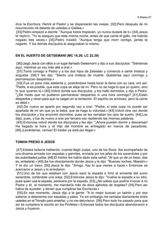 S.Mateo-57
dice la Escritura: Heriré al Pastor y se dispersarán las ovejas. [32].Pero después de mi
resurrección iré delante de ustedes a Galilea.+
[33].Pedro empezó a decirle: *Aunque todos tropiecen, yo nunca dudaré de ti.+ [34].Jesús
le replicó: *Yo te aseguro que esta misma noche, antes de que cante el gallo, me habrás
negado tres veces.+ [35].Pedro insistió: *Aunque tenga que morir contigo, jamás te
negaré+. Y los demás discípulos le aseguraban lo mismo.
EN EL HUERTO DE GETSEMANÍ (MC 14,26; LC 22,39)
[36].Llegó Jesús con ellos a un lugar llamado Getsemaní y dijo a sus discípulos: *Siéntense
aquí, mientras yo voy más allá a orar.+
[37].Tomó consigo a Pedro y a los dos hijos de Zebedeo y comenzó a sentir tristeza y
angustia. [38].Y les dijo: *Siento una tristeza de muerte. Quédense aquí conmigo y
permanezcan despiertos.+
[39].Fue un poco más adelante y, postrándose hasta tocar la tierra con su cara, oró así:
*Padre, si es posible, que esta copa se aleje de mí. Pero no se haga lo que yo quiero, sino
lo que quieres tú.+ [40].Volvió donde sus discípulos, y los halló dormidos; y dijo a Pedro:
*¿De modo que no pudieron permanecer despiertos ni una hora conmigo? [41].Estén
despiertos y recen para que no caigan en la tentación. El espíritu es animoso, pero la carne
es débil.+
[42].De nuevo se apartó por segunda vez a orar: *Padre, si esta copa no puede ser
apartada de mí sin que yo la beba, que se haga tu voluntad.+ [43].Volvió otra vez donde
los discípulos y los encontró dormidos, pues se les cerraban los ojos de sueño. [44].Los
dejó, pues, y fue de nuevo a orar por tercera vez repitiendo las mismas palabras.
[45].Entonces volvió donde los discípulos y les dijo: *¡Ahora pueden dormir y descansar!
Ha llegado la hora y el Hijo del Hombre es entregado en manos de pecadores.
[46].¡Levántense, vamos! El traidor ya está por llegar.+
TOMAN PRESO A JESÚS
[47].Estaba todavía hablando, cuando llegó Judas, uno de los Doce. Iba acompañado de
una chusma armada con espadas y garrotes, enviada por los jefes de los sacerdotes y por
las autoridades judías. [48].El traidor les había dado esta señal: *Al que yo dé un beso, ése
es; arréstenlo.+ [49].Se fue directamente donde Jesús y le dijo: *Buenas noches, Maestro.+
Y le dio un beso. [50].Jesús le dijo: *Amigo, haz lo que vienes a hacer.+ Entonces se
acercaron a Jesús y lo arrestaron.
[51].Uno de los que estaban con Jesús sacó la espada e hirió al sirviente del sumo
sacerdote, cortándole una oreja. [52].Entonces Jesús le dijo: *Vuelve la espada a su sitio,
pues quien usa la espada, perecerá por la espada. [53].¿No sabes que podría invocar a mi
Padre y él, al momento, me mandaría más de doce ejércitos de ángeles? [54].Pero así
había de suceder, y tienen que cumplirse las Escrituras.+
[55].En ese momento, Jesús dijo a la gente: *A lo mejor buscan un ladrón y por eso
salieron a detenerme con espadas y palos. Yo sin embargo me sentaba diariamente entre
ustedes en el Templo para enseñar, y no me detuvieron. [56].Pero todo ha pasado para que
así se cumpliera lo escrito en los Profetas.+ Entonces todos los discípulos abandonaron a
Jesús y huyeron.
 
