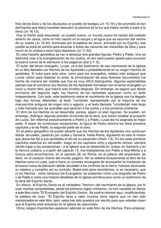 Introducción-4
Hizo de los Doce y de los discípulos un pueblo de testigos (Jn 15,16) y les prometió el don
del Espíritu que debía hacerles descubrir la plenitud de la luz que había venido a traer a la
tierra (Jn 16,13).
Hoy el Señor está resucitado; un pueblo nuevo, un mundo nuevo ha nacido del costado
abierto de Jesús, como el niño nacido en la sangre y el agua que se escurren del vientre
de su madre (Jn 19,34). Iluminado por la palabra de Jesús, animado por su Espíritu, ese
pueblo se pone en camino para anunciar a todas las naciones las maravillas de Dios y para
reunir en la unidad a esos hijos dispersos (Jn 11,52).
En esta hazaña apostólica se van a destacar dos grandes figuras: Pedro y Pablo. Uno se
dedicará más a la evangelización de los Judíos, el otro será puesto aparte para anunciar
la buena nueva de la salvación a los paganos (Gal 2,7- 8).
El autor del tercer evangelio, Lucas, va a dar testimonio de ese nacimiento de la Iglesia
en un libro llamado Los Hechos de los Apóstoles o probablemente en su origen Hechos de
apóstoles. Si hubo para esta obra, como para los evangelios, relatos más antiguos que
Lucas utilizó para redactar su texto, la armonización de esos diversos documentos fue
hecha de manera tan notable que hoy es muy difícil distinguirlos. Algunos especialistas
piensan que al comienzo los Hechos de los Apóstoles formaban con el tercer evangelio un
único y mismo libro, que habría sido dividido después. Sin embargo, es seguro que desde
principios del segundo siglo, los Hechos de los Apóstoles aparecen como un texto
independiente. Con todo, este testimonio sobre el nacimiento de la Iglesia nos ha llegado
bajo dos formas diferentes: el texto *corriente+ representado por la mayoría de los
manuscritos antiguos de origen sirio y egipcio, y el texto llamado *occidental+ más largo
y más marcado por las querellas que oponían a los judíos y a los primeros cristianos.
El libro de los Hechos no se desarrolla, parece, según un plan riguroso. Se pueden, sin
embargo, distinguir algunas grandes divisiones de la obra, que hacen resaltar el proyecto
de Lucas. Sin referirse exclusivamente a Pedro y a Pablo, Lucas les ha asignado la mejor
parte. A pesar de numerosas excepciones, la figura de Pedro domina los doce primeros
capítulos y la de Pablo, la segunda parte de la obra.
En el plano geográfico se puede advertir que los Hechos de los Apóstoles nos conducen
desde Jerusalén, pasando por Judea y Samaría, hasta Roma, siguiendo en esto la misión
que Jesús les fijó a sus apóstoles el día de su ascensión (Hech 1,8). En los siete primeros
capítulos estamos en Jerusalén, luego en los capítulos ocho y siguiente vemos- siempre
dando lugar a las excepciones - a la Iglesia que se desarrolla en Judea, en Samaría y en
la llanura costera; y a partir del capítulo 13, nos trasladamos con Pablo a Asia Menor y a
Grecia para encontrarnos, en el capítulo 28, en Roma, en el palacio del emperador, es
decir, en el corazón mismo del mundo pagano. Allí se detiene bruscamente el libro de los
Hechos como si Lucas, cual si fuera un corredor encargado de acompañar la irradiación de
la buena nueva de Salvación desde Jerusalén a los confines de la tierra, hubiese alcanzado
su objetivo y cumplido así su contrato. Basta esto para recordarnos, si es necesario, que
ni los Hechos , como tampoco los Evangelios, se presentan como una biografía de Pedro
o de Pablo o como una historia detallada de la Iglesia primitiva,sino como un testimonio de
la obra del Espíritu Santo.
En efecto, el Espíritu Santo es el verdadero *Hechor+ del nacimiento de la Iglesia, por lo
cual, muchos comentaristas, desde los primeros siglos cristianos, no han vacilado en llamar
a este libro como *El Evangelio del Espíritu Santo+. Se podría retomar aquí, modificándola,
la palabra de Juan: *El Espíritu llevó a cabo muchos otros signos que no han sido
mencionados en este libro, pero, estos han sido puestos por escrito para que ustedes crean
que el Espíritu está actuando en la Iglesia de Jesucristo+.
Otros rasgos importantes aparecen además en este libro de los Hechos. Para empezar,
 