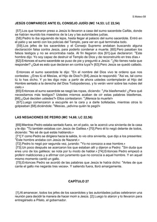 S.Mateo-58
JESÚS COMPARECE ANTE EL CONSEJO JUDÍO (MC 14,53; LC 22,54)
[57].Los que tomaron preso a Jesús lo llevaron a casa del sumo sacerdote Caifás, donde
se habían reunido los maestros de la Ley y las autoridades judías.
[58].Pedro lo iba siguiendo de lejos, hasta llegar al palacio del sumo sacerdote. Entró en
el patio y se sentó con los policías del Templo, para ver en qué terminaba todo.
[59].Los jefes de los sacerdotes y el Consejo Supremo andaban buscando alguna
declaración falsa contra Jesús, para poderlo condenar a muerte. [60].Pero pasaban los
falsos testigos y no se encontraba nada. Al fin llegaron dos [61].que declararon: *Este
hombre dijo: Yo soy capaz de destruir el Templo de Dios y de reconstruirlo en tres días.+
[62].Entonces el sumo sacerdote se puso de pie y preguntó a Jesús: *¿No tienes nada que
responder? ¿Qué es esto que declaran en contra tuya?+ [63].Pero Jesús se quedó callado.
Entonces el sumo sacerdote le dijo: *En el nombre del Dios vivo te ordeno que nos
contestes: ¿Eres tú el Mesías, el Hijo de Dios?+ [64].Jesús le respondió: *Así es, tal como
tú lo has dicho. Y yo les digo más: a partir de ahora ustedes contemplarán al Hijo del
Hombre sentado a la derecha del Dios Todopoderoso, y lo verán venir sobre las nubes del
cielo.+
[65].Entonces el sumo sacerdote se rasgó las ropas, diciendo: *¡Ha blasfemado! ¿Para qué
necesitamos más testigos? Ustedes mismos acaban de oír estas palabras blasfemas.
[66].¿Qué deciden ustedes?+ Ellos contestaron: *¡Merece la muerte!+
[67].Luego comenzaron a escupirle en la cara y a darle bofetadas, mientras otros lo
golpeaban [68].diciéndole: *Mesías, ¡adivina quién te pegó!+
LAS NEGACIONES DE PEDRO (MC 14,66; LC 22,56)
[69].Mientras Pedro estaba sentado fuera, en el patio, se le acercó una sirvienta de la casa
y le dijo: *Tú también estabas con Jesús de Galilea.+ [70].Pero él lo negó delante de todos,
diciendo: *No sé de qué estás hablando.+
[71].Y como Pedro se dirigiera hacia la salida, lo vio otra sirvienta, que dijo a los presentes:
*Este hombre andaba con Jesús de Nazaret.+
[72].Pedro lo negó por segunda vez, jurando: *Yo no conozco a ese hombre.+
[73].Un poco después se acercaron los que estaban allí y dijeron a Pedro: *Sin duda que
eres uno de los galileos: se nota por tu modo de hablar.+ [74].Entonces Pedro empezó a
proferir maldiciones y a afirmar con juramento que no conocía a aquel hombre. Y en aquel
mismo momento cantó un gallo.
[75].Entonces Pedro se acordó de las palabras que Jesús le había dicho: *Antes de que
cante el gallo me negarás tres veces+. Y saliendo fuera, lloró amargamente.
CAPÍTULO 27
[1].Al amanecer, todos los jefes de los sacerdotes y las autoridades judías celebraron una
reunión para decidir la manera de hacer morir a Jesús. [2].Luego lo ataron y lo llevaron para
entregárselo a Pilato, el gobernador.
 
