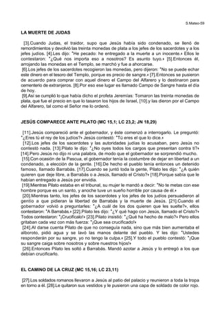 S.Mateo-59
LA MUERTE DE JUDAS
[3].Cuando Judas, el traidor, supo que Jesús había sido condenado, se llenó de
remordimientos y devolvió las treinta monedas de plata a los jefes de los sacerdotes y a los
jefes judíos. [4].Les dijo: *He pecado: he entregado a la muerte a un inocente.+ Ellos le
contestaron: *¿Qué nos importa eso a nosotros? Es asunto tuyo.+ [5].Entonces él,
arrojando las monedas en el Templo, se marchó y fue a ahorcarse.
[6].Los jefes de los sacerdotes recogieron las monedas, pero dijeron: *No se puede echar
este dinero en el tesoro del Templo, porque es precio de sangre.+ [7].Entonces se pusieron
de acuerdo para comprar con aquel dinero el Campo del Alfarero y lo destinaron para
cementerio de extranjeros. [8].Por eso ese lugar es llamado Campo de Sangre hasta el día
de hoy.
[9].Así se cumplió lo que había dicho el profeta Jeremías: Tomaron las treinta monedas de
plata, que fue el precio en que lo tasaron los hijos de Israel, [10].y las dieron por el Campo
del Alfarero, tal como el Señor me lo ordenó.
JESÚS COMPARECE ANTE PILATO (MC 15,1; LC 23,2; JN 18,29)
[11].Jesús compareció ante el gobernador, y éste comenzó a interrogarlo. Le preguntó:
*¿Eres tú el rey de los judíos?+ Jesús contestó: *Tú eres el que lo dice.+
[12].Los jefes de los sacerdotes y las autoridades judías lo acusaban, pero Jesús no
contestó nada. [13].Pilato le dijo: *¿No oyes todos los cargos que presentan contra ti?+
[14].Pero Jesús no dijo ni una palabra, de modo que el gobernador se sorprendió mucho.
[15].Con ocasión de la Pascua, el gobernador tenía la costumbre de dejar en libertad a un
condenado, a elección de la gente. [16].De hecho el pueblo tenía entonces un detenido
famoso, llamado Barrabás. [17].Cuando se juntó toda la gente, Pilato les dijo: *¿A quién
quieren que deje libre, a Barrabás o a Jesús, llamado el Cristo?+ [18].Porque sabía que le
habían entregado a Jesús por envidia.
[19].Mientras Pilato estaba en el tribunal, su mujer le mandó a decir: *No te metas con ese
hombre porque es un santo, y anoche tuve un sueño horrible por causa de él.+
[20].Mientras tanto, los jefes de los sacerdotes y los jefes de los judíos persuadieron al
gentío a que pidieran la libertad de Barrabás y la muerte de Jesús. [21].Cuando el
gobernador volvió a preguntarles: *¿A cuál de los dos quieren que les suelte?+, ellos
contestaron: *A Barrabás.+ [22].Pilato les dijo: *¿Y qué hago con Jesús, llamado el Cristo?+
Todos contestaron: *¡Crucifícalo!+ [23].Pilato insistió: *¿Qué ha hecho de malo?+ Pero ellos
gritaban cada vez con más fuerza: *¡Que sea crucificado!+
[24].Al darse cuenta Pilato de que no conseguía nada, sino que más bien aumentaba el
alboroto, pidió agua y se lavó las manos delante del pueblo. Y les dijo: *Ustedes
responderán por su sangre, yo no tengo la culpa.+ [25].Y todo el pueblo contestó: *¡Que
su sangre caiga sobre nosotros y sobre nuestros hijos!+
[26].Entonces Pilato les soltó a Barrabás. Mandó azotar a Jesús y lo entregó a los que
debían crucificarlo.
EL CAMINO DE LA CRUZ (MC 15,16; LC 23,11)
[27].Los soldados romanos llevaron a Jesús al patio del palacio y reunieron a toda la tropa
en torno a él. [28].Le quitaron sus vestidos y le pusieron una capa de soldado de color rojo.
 