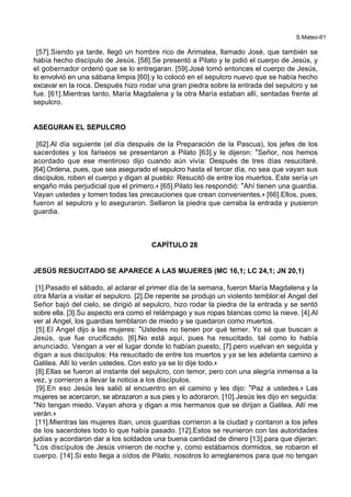 S.Mateo-61
[57].Siendo ya tarde, llegó un hombre rico de Arimatea, llamado José, que también se
había hecho discípulo de Jesús. [58].Se presentó a Pilato y le pidió el cuerpo de Jesús, y
el gobernador ordenó que se lo entregaran. [59].José tomó entonces el cuerpo de Jesús,
lo envolvió en una sábana limpia [60].y lo colocó en el sepulcro nuevo que se había hecho
excavar en la roca. Después hizo rodar una gran piedra sobre la entrada del sepulcro y se
fue. [61].Mientras tanto, María Magdalena y la otra María estaban allí, sentadas frente al
sepulcro.
ASEGURAN EL SEPULCRO
[62].Al día siguiente (el día después de la Preparación de la Pascua), los jefes de los
sacerdotes y los fariseos se presentaron a Pilato [63].y le dijeron: *Señor, nos hemos
acordado que ese mentiroso dijo cuando aún vivía: Después de tres días resucitaré.
[64].Ordena, pues, que sea asegurado el sepulcro hasta el tercer día, no sea que vayan sus
discípulos, roben el cuerpo y digan al pueblo: Resucitó de entre los muertos. Este sería un
engaño más perjudicial que el primero.+ [65].Pilato les respondió: *Ahí tienen una guardia.
Vayan ustedes y tomen todas las precauciones que crean convenientes.+ [66].Ellos, pues,
fueron al sepulcro y lo aseguraron. Sellaron la piedra que cerraba la entrada y pusieron
guardia.
CAPÍTULO 28
JESÚS RESUCITADO SE APARECE A LAS MUJERES (MC 16,1; LC 24,1; JN 20,1)
[1].Pasado el sábado, al aclarar el primer día de la semana, fueron María Magdalena y la
otra María a visitar el sepulcro. [2].De repente se produjo un violento temblor:el Angel del
Señor bajó del cielo, se dirigió al sepulcro, hizo rodar la piedra de la entrada y se sentó
sobre ella. [3].Su aspecto era como el relámpago y sus ropas blancas como la nieve. [4].Al
ver al Angel, los guardias temblaron de miedo y se quedaron como muertos.
[5].El Angel dijo a las mujeres: *Ustedes no tienen por qué temer. Yo sé que buscan a
Jesús, que fue crucificado. [6].No está aquí, pues ha resucitado, tal como lo había
anunciado. Vengan a ver el lugar donde lo habían puesto, [7].pero vuelvan en seguida y
digan a sus discípulos: Ha resucitado de entre los muertos y ya se les adelanta camino a
Galilea. Allí lo verán ustedes. Con esto ya se lo dije todo.+
[8].Ellas se fueron al instante del sepulcro, con temor, pero con una alegría inmensa a la
vez, y corrieron a llevar la noticia a los discípulos.
[9].En eso Jesús les salió al encuentro en el camino y les dijo: *Paz a ustedes.+ Las
mujeres se acercaron, se abrazaron a sus pies y lo adoraron. [10].Jesús les dijo en seguida:
*No tengan miedo. Vayan ahora y digan a mis hermanos que se dirijan a Galilea. Allí me
verán.+
[11].Mientras las mujeres iban, unos guardias corrieron a la ciudad y contaron a los jefes
de los sacerdotes todo lo que había pasado. [12].Estos se reunieron con las autoridades
judías y acordaron dar a los soldados una buena cantidad de dinero [13].para que dijeran:
*Los discípulos de Jesús vinieron de noche y, como estábamos dormidos, se robaron el
cuerpo. [14].Si esto llega a oídos de Pilato, nosotros lo arreglaremos para que no tengan
 