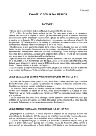 S.Marcos-63
EVANGELIO SEGUN SAN MARCOS
CAPÍTULO 1
[1].Este es el comienzo de la Buena Nueva de Jesucristo (Hijo de Dios).
[2].En el libro del profeta Isaías estaba escrito: *Ya estoy para enviar a mi mensajero
delante de ti para que te prepare el camino. [3].Escuchen ese grito en el desierto: Preparen
el camino del Señor, enderecen sus senderos.+ [4].Es así como Juan el Bautista empezó
a bautizar en el desierto. Allí predicaba bautismo y conversión, para alcanzar el perdón de
los pecados. [5].Toda la provincia de Judea y el pueblo de Jerusalén acudían a Juan para
confesar sus pecados y ser bautizados por él en el río Jordán.
[6].Además de la piel que tenía colgada de la cintura, Juan no llevaba más que un manto
hecho de pelo de camello. Su comida eran langostas y miel silvestre. [7].Juan proclamaba
este mensaje: *Detrás de mí viene uno con más poder que yo. Yo no soy digno de desatar
la correa de sus sandalias, aunque fuera arrodillándome ante él.+ [8].Yo los he bautizado
con agua, pero él los bautizará en el Espíritu Santo.+
[9].En aquellos días Jesús vino de Nazaret, pueblo de Galilea, y se hizo bautizar por Juan
en el río Jordán. [10].Al momento de salir del agua, Jesús vio los Cielos abiertos: el Espíritu
bajaba sobre él como lo hace la paloma, [11].mientras se escuchaban estas palabras del
Cielo: *Tú eres mi Hijo, el Amado, mi Elegido.+
[12].En seguida el Espíritu lo empujó al desierto. [13].Estuvo cuarenta días en el desierto
y fue tentado por Satanás. Vivía entre los animales salvajes y los ángeles le servían.
JESÚS LLAMA A SUS CUATRO PRIMEROS DISCÍPULOS (MT 4,12; LC 4,14)
[14].Después de que tomaron preso a Juan, Jesús fue a Galilea y empezó a proclamar la
Buena Nueva de Dios. [15].Decía: *El tiempo se ha cumplido, el Reino de Dios está cerca.
Cambien sus caminos y crean en la Buena Nueva.+
[16].Mientras Jesús pasaba por la orilla del mar de Galilea, vio a Simón y a su hermano
Andrés que echaban las redes en el mar, pues eran pescadores. [17].Jesús les dijo:
*Síganme y yo los haré pescadores de hombres.+ [18].Y de inmediato dejaron sus redes
y le siguieron.
[19].Un poco más allá Jesús vio a Santiago, hijo de Zebedeo, con su hermano Juan, que
estaban en su barca arreglando las redes. [20].Jesús también los llamó, y ellos, dejando
a su padre Zebedeo en la barca con los ayudantes, lo siguieron.
JESÚS ENSEÑA Y SANA A UN ENDEMONIADO (LC 4,31; MT 7,28)
[21].Llegaron a Cafarnaún, y Jesús empezó a enseñar en la sinagoga durante las
asambleas del día sábado. [22].Su manera de enseñar impresionaba mucho a la gente,
porque hablaba como quien tiene autoridad, y no como los maestros de la Ley.
[23].Entró en aquella sinagoga un hombre que estaba en poder de un espíritu malo, y se
puso a gritar: [24].*¿Qué quieres con nosotros, Jesús de Nazaret? ¿Has venido a
destruirnos? Yo sé que tú eres el Santo de Dios.+ [25].Jesús le hizo frente con autoridad:
 
