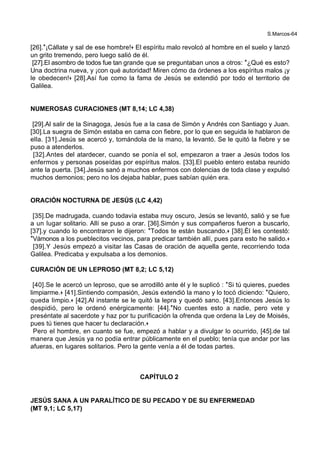 S.Marcos-64
[26].*¡Cállate y sal de ese hombre!+ El espíritu malo revolcó al hombre en el suelo y lanzó
un grito tremendo, pero luego salió de él.
[27].El asombro de todos fue tan grande que se preguntaban unos a otros: *¿Qué es esto?
Una doctrina nueva, y ¡con qué autoridad! Miren cómo da órdenes a los espíritus malos ¡y
le obedecen!+ [28].Así fue como la fama de Jesús se extendió por todo el territorio de
Galilea.
NUMEROSAS CURACIONES (MT 8,14; LC 4,38)
[29].Al salir de la Sinagoga, Jesús fue a la casa de Simón y Andrés con Santiago y Juan.
[30].La suegra de Simón estaba en cama con fiebre, por lo que en seguida le hablaron de
ella. [31].Jesús se acercó y, tomándola de la mano, la levantó. Se le quitó la fiebre y se
puso a atenderlos.
[32].Antes del atardecer, cuando se ponía el sol, empezaron a traer a Jesús todos los
enfermos y personas poseídas por espíritus malos. [33].El pueblo entero estaba reunido
ante la puerta. [34].Jesús sanó a muchos enfermos con dolencias de toda clase y expulsó
muchos demonios; pero no los dejaba hablar, pues sabían quién era.
ORACIÓN NOCTURNA DE JESÚS (LC 4,42)
[35].De madrugada, cuando todavía estaba muy oscuro, Jesús se levantó, salió y se fue
a un lugar solitario. Allí se puso a orar. [36].Simón y sus compañeros fueron a buscarlo,
[37].y cuando lo encontraron le dijeron: *Todos te están buscando.+ [38].Él les contestó:
*Vámonos a los pueblecitos vecinos, para predicar también allí, pues para esto he salido.+
[39].Y Jesús empezó a visitar las Casas de oración de aquella gente, recorriendo toda
Galilea. Predicaba y expulsaba a los demonios.
CURACIÓN DE UN LEPROSO (MT 8,2; LC 5,12)
[40].Se le acercó un leproso, que se arrodilló ante él y le suplicó : *Si tú quieres, puedes
limpiarme.+ [41].Sintiendo compasión, Jesús extendió la mano y lo tocó diciendo: *Quiero,
queda limpio.+ [42].Al instante se le quitó la lepra y quedó sano. [43].Entonces Jesús lo
despidió, pero le ordenó enérgicamente: [44].*No cuentes esto a nadie, pero vete y
preséntate al sacerdote y haz por tu purificación la ofrenda que ordena la Ley de Moisés,
pues tú tienes que hacer tu declaración.+
Pero el hombre, en cuanto se fue, empezó a hablar y a divulgar lo ocurrido, [45].de tal
manera que Jesús ya no podía entrar públicamente en el pueblo; tenía que andar por las
afueras, en lugares solitarios. Pero la gente venía a él de todas partes.
CAPÍTULO 2
JESÚS SANA A UN PARALÍTICO DE SU PECADO Y DE SU ENFERMEDAD
(MT 9,1; LC 5,17)
 