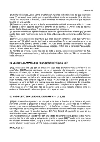 S.Marcos-65
[1].Tiempo después, Jesús volvió a Cafarnaún. Apenas corrió la noticia de que estaba en
casa, [2].se reunió tanta gente que no quedaba sitio ni siquiera a la puerta. [3].Y mientras
Jesús les anunciaba la Palabra, cuatro hombres le trajeron un paralítico que llevaban
tendido en una camilla.
[4].Como no podían acercarlo a Jesús a causa de la multitud, levantaron el techo donde
él estaba y por el boquete bajaron al enfermo en su camilla. [5].Al ver la fe de aquella
gente, Jesús dijo al paralítico: *Hijo, se te perdonan tus pecados.+
[6].Estaban allí sentados algunos maestros de la Ley, y pensaron en su interior: [7].*¿Cómo
puede decir eso? Realmente se burla de Dios. ¿Quién puede perdonar pecados, fuera de
Dios?+
[8].Pero Jesús supo en su espíritu lo que ellos estaban pensando, y les dijo: *¿Por qué
piensan así? [9].¿Qué es más fácil decir a este paralítico: Se te perdonan tus pecados, o
decir: Levántate, toma tu camilla y anda? [10].Pues ahora ustedes sabrán que el Hijo del
Hombre tiene en la tierra poder para perdonar pecados.+ [11].Y dijo al paralítico: *Levántate,
toma tu camilla y vete a tu casa.+
El hombre se levantó, y ante los ojos de toda la gente, cargó con su camilla y se fue.
[12].La gente quedó asombrada, y todos glorificaban a Dios diciendo: *Nunca hemos visto
nada parecido.+
HE VENIDO A LLAMAR A LOS PECADORES (MT 9,9; LC 5,27)
[13].Jesús salió otra vez por las orillas del lago; todo el mundo venía a verlo y él les
enseñaba. [14].Mientras caminaba, vio a un cobrador de impuestos sentado en su
despacho. Era Leví, hijo de Alfeo. Jesús le dijo: *Sígueme.+ Y él se levantó y lo siguió.
[15].Jesús estuvo comiendo en la casa de Leví, y algunos cobradores de impuestos y
pecadores estaban sentados a la mesa con Jesús y sus discípulos; en realidad eran un
buen número. Pero también seguían a Jesús [16].maestros de la Ley del grupo de los
fariseos y, al verlo sentado a la misma mesa con pecadores y cobradores de impuestos,
dijeron a los discípulos: *¿Qué es esto? ¡Está comiendo con publicanos y pecadores!+
[17].Jesús los oyó y les dijo: *No es la gente sana la que necesita médico, sino los
enfermos. No he venido a llamar a justos, sino a pecadores.+
EL VINO NUEVO EN CUEROS NUEVOS (MT 9,14; LC 5,33)
[18].Un día estaban ayunando los discípulos de Juan el Bautista y los fariseos. Algunas
personas vinieron a preguntar a Jesús: *Los discípulos de Juan y los de los fariseos
ayunan; ¿por qué no lo hacen los tuyos?+ [19].Jesús les contestó: ¿*Quieren ustedes que
los compañeros del novio ayunen mientras el novio está con ellos? Mientras tengan al novio
con ellos, claro que no pueden ayunar. [20].Pero llegará el momento en que se les
arrebatará el novio, y entonces ayunarán.
[21].Nadie remienda un vestido viejo con un pedazo de género nuevo, porque la tela nueva
encoge, tira de la tela vieja, y se hace más grande la rotura. [22].Y nadie echa vino nuevo
en envases de cuero viejos, porque el vino haría reventar los envases y se echarían a
perder el vino y los envases. ¡A vino nuevo, envases nuevos!+
(Mt 12,1; Lc 6,1)
 