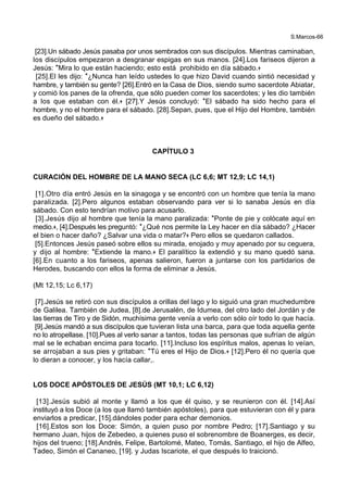 S.Marcos-66
[23].Un sábado Jesús pasaba por unos sembrados con sus discípulos. Mientras caminaban,
los discípulos empezaron a desgranar espigas en sus manos. [24].Los fariseos dijeron a
Jesús: *Mira lo que están haciendo; esto está prohibido en día sábado.+
[25].El les dijo: *¿Nunca han leído ustedes lo que hizo David cuando sintió necesidad y
hambre, y también su gente? [26].Entró en la Casa de Dios, siendo sumo sacerdote Abiatar,
y comió los panes de la ofrenda, que sólo pueden comer los sacerdotes; y les dio también
a los que estaban con él.+ [27].Y Jesús concluyó: *El sábado ha sido hecho para el
hombre, y no el hombre para el sábado. [28].Sepan, pues, que el Hijo del Hombre, también
es dueño del sábado.+
CAPÍTULO 3
CURACIÓN DEL HOMBRE DE LA MANO SECA (LC 6,6; MT 12,9; LC 14,1)
[1].Otro día entró Jesús en la sinagoga y se encontró con un hombre que tenía la mano
paralizada. [2].Pero algunos estaban observando para ver si lo sanaba Jesús en día
sábado. Con esto tendrían motivo para acusarlo.
[3].Jesús dijo al hombre que tenía la mano paralizada: *Ponte de pie y colócate aquí en
medio.+, [4].Después les preguntó: *¿Qué nos permite la Ley hacer en día sábado? ¿Hacer
el bien o hacer daño? ¿Salvar una vida o matar?+ Pero ellos se quedaron callados.
[5].Entonces Jesús paseó sobre ellos su mirada, enojado y muy apenado por su ceguera,
y dijo al hombre: *Extiende la mano.+ El paralítico la extendió y su mano quedó sana.
[6].En cuanto a los fariseos, apenas salieron, fueron a juntarse con los partidarios de
Herodes, buscando con ellos la forma de eliminar a Jesús.
(Mt 12,15; Lc 6,17)
[7].Jesús se retiró con sus discípulos a orillas del lago y lo siguió una gran muchedumbre
de Galilea. También de Judea, [8].de Jerusalén, de Idumea, del otro lado del Jordán y de
las tierras de Tiro y de Sidón, muchísima gente venía a verlo con sólo oír todo lo que hacía.
[9].Jesús mandó a sus discípulos que tuvieran lista una barca, para que toda aquella gente
no lo atropellase. [10].Pues al verlo sanar a tantos, todas las personas que sufrían de algún
mal se le echaban encima para tocarlo. [11].Incluso los espíritus malos, apenas lo veían,
se arrojaban a sus pies y gritaban: *Tú eres el Hijo de Dios.+ [12].Pero él no quería que
lo dieran a conocer, y los hacía callar,.
LOS DOCE APÓSTOLES DE JESÚS (MT 10,1; LC 6,12)
[13].Jesús subió al monte y llamó a los que él quiso, y se reunieron con él. [14].Así
instituyó a los Doce (a los que llamó también apóstoles), para que estuvieran con él y para
enviarlos a predicar, [15].dándoles poder para echar demonios.
[16].Estos son los Doce: Simón, a quien puso por nombre Pedro; [17].Santiago y su
hermano Juan, hijos de Zebedeo, a quienes puso el sobrenombre de Boanerges, es decir,
hijos del trueno; [18].Andrés, Felipe, Bartolomé, Mateo, Tomás, Santiago, el hijo de Alfeo,
Tadeo, Simón el Cananeo, [19]. y Judas Iscariote, el que después lo traicionó.
 