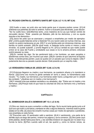 S.Marcos-67
EL PECADO CONTRA EL ESPÍRITU SANTO (MT 12,24; LC 11,15; MT 9,34)
[20].Vuelto a casa, se juntó otra vez tanta gente que ni siquiera podían comer. [21].Al
enterarse sus parientes de todo lo anterior, fueron a buscarlo para llevárselo, pues decían:
*Se ha vuelto loco.+ [22].Mientras tanto, unos maestros de la Ley que habían venido de
Jerusalén decían: *Está poseído por Belzebú, jefe de los demonios, y con su ayuda
expulsa a los demonios.+
[23].Jesús les pidió que se acercaran y empezó a enseñarles por medio de ejemplos:
[24].*¿Cómo puede Satanás echar a Satanás? Si una nación está con luchas internas, esa
nación no podrá mantenerse en pie. [25].Y si una familia está con divisiones internas, esa
familia no podrá subsistir. [26].De igual modo, si Satanás lucha contra sí mismo y está
dividido, no puede subsistir, y pronto llegará su fin. [27].La verdad es que nadie puede
entrar en la casa del Fuerte y arrebatarle sus cosas si no lo amarra primero; entonces
podrá saquear su casa.
[28].En verdad les digo: Se les perdonará todo a los hombres, ya sean pecados o
blasfemias contra Dios, por muchos que sean. [29].En cambio el que calumnie al Espíritu
Santo, no tendrá jamás perdón, pues se queda con un pecado que nunca lo dejará.+ [30].Y
justamente ése era su pecado cuando decían: Está poseído por un espíritu malo.
LA VERDADERA FAMILIA DE JESÚS (MT 12,46; LC 8,19)
[31].Entonces llegaron su madre y sus hermanos, se quedaron afuera y lo mandaron a
llamar. [32].Como era mucha la gente sentada en torno a Jesús, le transmitieron este
recado: *Tu madre, tus hermanos y tus hermanas están fuera y preguntan por ti.+ [33].Él
les contestó: *¿Quiénes son mi madre y mis hermanos?+
[34].Y mirando a los que estaban sentados a su alrededor, dijo: *Estos son mi madre y mis
hermanos. [35].Porque todo el que hace la voluntad de Dios es hermano mío y hermana
y madre.+
CAPÍTULO 4
EL SEMBRADOR SALIÓ A SEMBRAR (MT 13,1; LC 8,16)
[1].Otra vez Jesús se puso a enseñar a orillas del lago. Se le reunió tanta gente junto a él
que tuvo que subir a una barca y sentarse en ella a alguna distancia, mientras toda la gente
estaba en la orilla. [2].Jesús les enseñó muchas cosas por medio de ejemplos o parábolas.
Les enseñaba en esta forma:
[3].*Escuchen esto: El sembrador salió a sembrar. [4].Al ir sembrando, una parte de la
semilla cayó a lo largo del camino, vinieron los pájaros y se la comieron. [5].Otra parte cayó
entre piedras, donde había poca tierra, y las semillas brotaron en seguida por no estar muy
honda la tierra. [6].Pero cuando salió el sol, las quemó y, como no tenían raíces, se
 