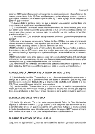S.Marcos-68
secaron. [7].Otras semillas cayeron entre espinos: los espinos crecieron y las sofocaron, de
manera que no dieron fruto. [8].Otras semillas cayeron en tierra buena: brotaron, crecieron
y produjeron unas treinta, otras sesenta y otras cien. [9].Y Jesús agregó: El que tenga oídos
para oír, que escuche.+
[10].Cuando toda la gente se retiró, los que lo seguían se acercaron con los Doce y le
preguntaron qué significaban aquellas parábolas.
[11].El les contestó: *A ustedes se les ha dado el misterio del Reino de Dios, pero a los
que están fuera no les llegan más que parábolas. [12].Y se verifican estas palabras: Por
mucho que miran, no ven; por más que oyen no entienden; de otro modo se convertirían
y recibirían el perdón.+
[13].Jesús les dijo: *¿No entienden esta parábola? Entonces, ¿cómo comprenderán las
demás?
[14].Lo que el sembrador siembra es la Palabra de Dios. [15].Los que están a lo largo del
camino cuando se siembra, son aquellos que escuchan la Palabra, pero en cuanto la
reciben, viene Satanás y se lleva la palabra sembrada en ellos.
[16].Otros reciben la palabra como un terreno lleno de piedras. Apenas reciben la palabra,
la aceptan con alegría; [17].pero no se arraiga en ellos y no duran más que una temporada;
en cuanto sobrevenga alguna prueba o persecución por causa de la Palabra, al momento
caen.
[18].Otros la reciben como entre espinos; éstos han escuchado la Palabra, [19].pero luego
sobrevienen las preocupaciones de esta vida, las promesas engañosas de la riqueza y las
demás pasiones, y juntas ahogan la Palabra, que no da fruto.
[20].Para otros se ha sembrado en tierra buena. Estos han escuchado la palabra, le han
dado acogida y dan fruto: unos el treinta por uno, otros el sesenta y otros el ciento.+
PARÁBOLA DE LA LÁMPARA Y DE LA MEDIDA (MT 10,26; LC 8,16)
[21].Jesús les dijo también: *Cuando llega la luz, ¿debemos ponerla bajo un macetero o
debajo de la cama? ¿No la pondremos más bien sobre el candelero? [22].No hay cosa
secreta que no deba ser descubierta; y si algo ha sido ocultado, será sacado a la luz.
[23].El que tenga oídos para escuchar, que escuche.+
[24].Les dijo también: *Presten atención a lo que escuchan. La medida con que ustedes
midan, se usará para medir lo que reciban, y se les dará mucho más todavía. [25].Sépanlo
bien: al que produce se le dará más, y al que no produce se le quitará incluso lo que tiene.+
LA SEMILLA QUE CRECE POR SÍ SOLA
[26].Jesús dijo además: *Escuchen esta comparación del Reino de Dios. Un hombre
esparce la semilla en la tierra, [27].y ya duerma o esté despierto, sea de noche o de día,
la semilla brota y crece, sin que él sepa cómo. [28].La tierra da fruto por sí misma: primero
la hierba, luego la espiga, y por último la espiga se llena de granos. [29].Y cuando el grano
está maduro, se le mete la hoz, pues ha llegado el tiempo de la cosecha.+
EL GRANO DE MOSTAZA (MT 13,31; LC 13,18)
[30].Jesús les dijo también: *¿A qué se parece el Reino de Dios? ¿Con qué comparación
 