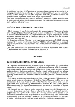 S.Marcos-69
lo podríamos expresar? [31].Es semejante a una semilla de mostaza; al sembrarla, es la
más pequeña de todas las semillas que se echan en la tierra, [32].pero una vez sembrada,
crece y se hace más grande que todas las plantas del huerto y sus ramas se hacen tan
grandes, que los pájaros del cielo buscan refugio bajo su sombra.+
[33].Jesús usaba muchas parábolas como éstas para anunciar la Palabra, adaptándose a
la capacidad de la gente. [34].No les decía nada sin usar parábolas, pero a sus discípulos
se lo explicaba todo en privado.
JESÚS CALMA LA TEMPESTAD (MT 8,18; LC 8,22)
[35].Al atardecer de aquel mismo día, Jesús dijo a sus discípulos: *Crucemos a la otra
orilla del lago.+ [36].Despidieron a la gente y lo llevaron en la barca en que estaba. También
lo acompañaban otras barcas. [37].De pronto se levantó un gran temporal y las olas se
estrellaban contra la barca, que se iba llenando de agua. [38].Mientras tanto Jesús dormía
en la popa sobre un cojín.
Lo despertaron diciendo: *Maestro, ¿no te importa que nos hundamos?+ [39].El entonces
se despertó. Se encaró con el viento y dijo al mar: *Cállate, cálmate.+ El viento se apaciguó
y siguió una gran calma. [40].Después les dijo: *¿Por qué son tan miedosos? ¿Todavía no
tienen fe?+
[41].Pero ellos estaban muy asustados por lo ocurrido y se preguntaban unos a otros:
*¿Quién es éste, que hasta el viento y el mar le obedecen?+
CAPÍTULO 5
EL ENDEMONIADO DE GERASA (MT 8,28; LC 8,26)
[1].Llegaron a la otra orilla del lago, que es la región de los gerasenos. [2].Apenas había
bajado Jesús de la barca, un hombre vino a su encuentro, saliendo de entre los sepulcros,
pues estaba poseído por un espíritu malo. [3].El hombre vivía entre los sepulcros, y nadie
podía sujetarlo, ni siquiera con cadenas. [4].Varias veces lo habían amarrado con grillos y
cadenas, pero él rompía las cadenas y hacía pedazos los grillos, y nadie lograba dominarlo.
[5].Día y noche andaba por los cerros, entre los sepulcros, gritando y lastimándose con
piedras.
[6].Al divisar a Jesús, fue corriendo y se echó de rodillas a sus pies. [7].Entre gritos le
decía: *¡No te metas conmigo, Jesús, Hijo del Dios Altísimo! Te ruego por Dios que no me
atormentes.+ [8].Es que Jesús le había dicho: *Espíritu malo, sal de este hombre.+
[9].Cuando Jesús le preguntó: *¿Cómo te llamas?+, contestó: *Me llamo Multitud, porque
somos muchos.+ [10].Y rogaban insistentemente a Jesús que no los echara de aquella
región.
[11].Había allí una gran piara de cerdos comiendo al pie del cerro. [12].Los espíritus le
rogaron: *Envíanos a esa piara y déjanos entrar en los cerdos.+ Y Jesús se lo permitió.
[13].Entonces los espíritus malos salieron del hombre y entraron en los cerdos; en un
instante las piaras se arrojaron al agua desde lo alto del acantilado y todos los cerdos se
ahogaron en el lago. [14].Los cuidadores de los cerdos huyeron y contaron lo ocurrido en
la ciudad y por el campo, de modo que toda la gente fue a ver lo que había sucedido.
 