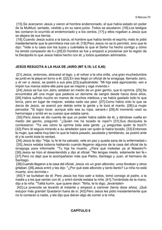 S.Marcos-70
[15].Se acercaron Jesús y vieron al hombre endemoniado, el que había estado en poder
de la Multitud, sentado, vestido y en su sano juicio. Todos se asustaron. [16].Los testigos
les contaron lo ocurrido al endemoniado y a los cerdos, [17].y ellos rogaban a Jesús que
se alejara de sus tierras.
[18].Cuando Jesús subía a la barca, el hombre que había tenido el espíritu malo le pidió
insistentemente que le permitiera irse con él. [19].Pero Jesús no se lo permitió, sino que le
dijo: *Vete a tu casa con los tuyos y cuéntales lo que el Señor ha hecho contigo y cómo
ha tenido compasión de ti.+ [20].El hombre se fue y empezó a proclamar por la región de
la Decápolis lo que Jesús había hecho con él; y todos quedaban admirados.
JESÚS RESUCITA A LA HIJA DE JAIRO (MT 9,18; LC 8,40)
[21].Jesús, entonces, atravesó el lago, y al volver a la otra orilla, una gran muchedumbre
se juntó en la playa en torno a él. [22].En eso llegó un oficial de la sinagoga, llamado Jairo,
y al ver a Jesús, se postró a sus pies [23].suplicándole: *Mi hija está agonizando; ven e
impón tus manos sobre ella para que se mejore y siga viviendo.+
[24].Jesús se fue con Jairo; estaban en medio de un gran gentío, que lo oprimía. [25].Se
encontraba allí una mujer que padecía un derrame de sangre desde hacía doce años.
[26].Había sufrido mucho en manos de muchos médicos y se había gastado todo lo que
tenía, pero en lugar de mejorar, estaba cada vez peor. [27].Como había oído lo que se
decía de Jesús, se acercó por detrás entre la gente y le tocó el manto. [28].La mujer
pensaba: *Si logro tocar, aunque sólo sea su ropa, sanaré.+ [29].Al momento cesó su
hemorragia y sintió en su cuerpo que estaba sana.
[30].Pero Jesús se dio cuenta de que un poder había salido de él, y dándose vuelta en
medio del gentío, preguntó: *¿Quién me ha tocado la ropa?+ [31].Sus discípulos le
contestaron: *Ya ves cómo te oprime toda esta gente: ¿y preguntas quién te tocó?+
[32].Pero él seguía mirando a su alrededor para ver quién le había tocado. [33].Entonces
la mujer, que sabía muy bien lo que le había pasado, asustada y temblando, se postró ante
él y le contó toda la verdad.
[34].Jesús le dijo: *Hija, tu fe te ha salvado; vete en paz y queda sana de tu enfermedad.+
[35].Jesús estaba todavía hablando cuando llegaron algunos de la casa del oficial de la
sinagoga para informarle: *Tu hija ha muerto. ¿Para qué molestar ya al Maestro?+
[36].Jesús se hizo el desentendido y dijo al oficial: *No tengas miedo, solamente ten fe.+
[37].Pero no dejó que lo acompañaran más que Pedro, Santiago y Juan, el hermano de
Santiago.
[38].Cuando llegaron a la casa del oficial, Jesús vio un gran alboroto: unos lloraban y otros
gritaban. [39].Jesús entró y les dijo: *¿Por qué este alboroto y tanto llanto? La niña no está
muerta, sino dormida.+
[40].Y se burlaban de él. Pero Jesús los hizo salir a todos, tomó consigo al padre, a la
madre y a los que venían con él, y entró donde estaba la niña. [41].Tomándola de la mano,
dijo a la niña: *Talitá kumi+, que quiere decir: *Niña, te lo digo, ¡levántate!+
[42].La jovencita se levantó al instante y empezó a caminar (tenía doce años). ¡Qué
estupor más grande! Quedaron fuera de sí. [43].Pero Jesús les pidio insistentemente que
no lo contaran a nadie, y les dijo que dieran algo de comer a la niña.
CAPÍTULO 6
 