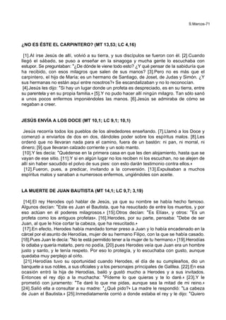 S.Marcos-71
¿NO ES ÉSTE EL CARPINTERO? (MT 13,53; LC 4,16)
[1].Al irse Jesús de allí, volvió a su tierra, y sus discípulos se fueron con él. [2].Cuando
llegó el sábado, se puso a enseñar en la sinagoga y mucha gente lo escuchaba con
estupor. Se preguntaban: *¿De dónde le viene todo esto? ¿Y qué pensar de la sabiduría que
ha recibido, con esos milagros que salen de sus manos? [3].Pero no es más que el
carpintero, el hijo de María; es un hermano de Santiago, de Joset, de Judas y Simón. ¿Y
sus hermanas no están aquí entre nosotros?+ Se escandalizaban y no lo reconocían.
[4].Jesús les dijo: *Si hay un lugar donde un profeta es despreciado, es en su tierra, entre
su parentela y en su propia familia.+ [5].Y no pudo hacer allí ningún milagro. Tan sólo sanó
a unos pocos enfermos imponiéndoles las manos. [6].Jesús se admiraba de cómo se
negaban a creer.
JESÚS ENVÍA A LOS DOCE (MT 10,1; LC 9,1; 10,1)
Jesús recorría todos los pueblos de los alrededores enseñando. [7].Llamó a los Doce y
comenzó a enviarlos de dos en dos, dándoles poder sobre los espíritus malos. [8].Les
ordenó que no llevaran nada para el camino, fuera de un bastón: ni pan, ni morral, ni
dinero; [9].que llevaran calzado corriente y un solo manto.
[10].Y les decía: *Quédense en la primera casa en que les den alojamiento, hasta que se
vayan de ese sitio. [11].Y si en algún lugar no los reciben ni los escuchan, no se alejen de
allí sin haber sacudido el polvo de sus pies: con esto darán testimonio contra ellos.+
[12].Fueron, pues, a predicar, invitando a la conversión. [13].Expulsaban a muchos
espíritus malos y sanaban a numerosos enfermos, ungiéndoles con aceite.
LA MUERTE DE JUAN BAUTISTA (MT 14,1; LC 9,7; 3,19)
[14].El rey Herodes oyó hablar de Jesús, ya que su nombre se había hecho famoso.
Algunos decían: *Este es Juan el Bautista, que ha resucitado de entre los muertos, y por
eso actúan en él poderes milagrosos.+ [15].Otros decían: *Es Elías+, y otros: *Es un
profeta como los antiguos profetas+. [16].Herodes, por su parte, pensaba: *Debe de ser
Juan, al que le hice cortar la cabeza, que ha resucitado.+
[17].En efecto, Herodes había mandado tomar preso a Juan y lo había encadenado en la
cárcel por el asunto de Herodías, mujer de su hermano Filipo, con la que se había casado.
[18].Pues Juan le decía: *No te está permitido tener a la mujer de tu hermano.+ [19].Herodías
lo odiaba y quería matarlo, pero no podía, [20].pues Herodes veía que Juan era un hombre
justo y santo, y le tenía respeto. Por eso lo protegía, y lo escuchaba con gusto, aunque
quedaba muy perplejo al oírlo.
[21].Herodías tuvo su oportunidad cuando Herodes, el día de su cumpleaños, dio un
banquete a sus nobles, a sus oficiales y a los personajes principales de Galilea. [22].En esa
ocasión entró la hija de Herodías, bailó y gustó mucho a Herodes y a sus invitados.
Entonces el rey dijo a la muchacha: *Pídeme lo que quieras y te lo daré.+ [23].Y le
prometió con juramento: *Te daré lo que me pidas, aunque sea la mitad de mi reino.+
[24].Salió ella a consultar a su madre: *¿Qué pido?+ La madre le respondió: *La cabeza
de Juan el Bautista.+ [25].Inmediatamente corrió a donde estaba el rey y le dijo: *Quiero
 