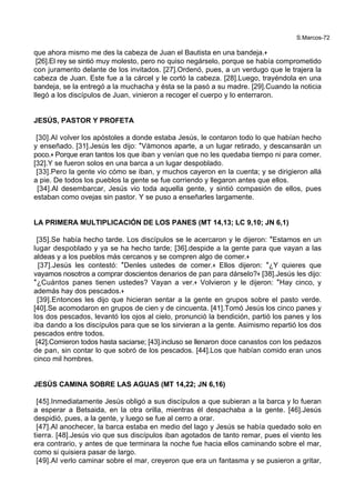 S.Marcos-72
que ahora mismo me des la cabeza de Juan el Bautista en una bandeja.+
[26].El rey se sintió muy molesto, pero no quiso negárselo, porque se había comprometido
con juramento delante de los invitados. [27].Ordenó, pues, a un verdugo que le trajera la
cabeza de Juan. Este fue a la cárcel y le cortó la cabeza. [28].Luego, trayéndola en una
bandeja, se la entregó a la muchacha y ésta se la pasó a su madre. [29].Cuando la noticia
llegó a los discípulos de Juan, vinieron a recoger el cuerpo y lo enterraron.
JESÚS, PASTOR Y PROFETA
[30].Al volver los apóstoles a donde estaba Jesús, le contaron todo lo que habían hecho
y enseñado. [31].Jesús les dijo: *Vámonos aparte, a un lugar retirado, y descansarán un
poco.+ Porque eran tantos los que iban y venían que no les quedaba tiempo ni para comer.
[32].Y se fueron solos en una barca a un lugar despoblado.
[33].Pero la gente vio cómo se iban, y muchos cayeron en la cuenta; y se dirigieron allá
a pie. De todos los pueblos la gente se fue corriendo y llegaron antes que ellos.
[34].Al desembarcar, Jesús vio toda aquella gente, y sintió compasión de ellos, pues
estaban como ovejas sin pastor. Y se puso a enseñarles largamente.
LA PRIMERA MULTIPLICACIÓN DE LOS PANES (MT 14,13; LC 9,10; JN 6,1)
[35].Se había hecho tarde. Los discípulos se le acercaron y le dijeron: *Estamos en un
lugar despoblado y ya se ha hecho tarde; [36].despide a la gente para que vayan a las
aldeas y a los pueblos más cercanos y se compren algo de comer.+
[37].Jesús les contestó: *Denles ustedes de comer.+ Ellos dijeron: *¿Y quieres que
vayamos nosotros a comprar doscientos denarios de pan para dárselo?+ [38].Jesús les dijo:
*¿Cuántos panes tienen ustedes? Vayan a ver.+ Volvieron y le dijeron: *Hay cinco, y
además hay dos pescados.+
[39].Entonces les dijo que hicieran sentar a la gente en grupos sobre el pasto verde.
[40].Se acomodaron en grupos de cien y de cincuenta. [41].Tomó Jesús los cinco panes y
los dos pescados, levantó los ojos al cielo, pronunció la bendición, partió los panes y los
iba dando a los discípulos para que se los sirvieran a la gente. Asimismo repartió los dos
pescados entre todos.
[42].Comieron todos hasta saciarse; [43].incluso se llenaron doce canastos con los pedazos
de pan, sin contar lo que sobró de los pescados. [44].Los que habían comido eran unos
cinco mil hombres.
JESÚS CAMINA SOBRE LAS AGUAS (MT 14,22; JN 6,16)
[45].Inmediatamente Jesús obligó a sus discípulos a que subieran a la barca y lo fueran
a esperar a Betsaida, en la otra orilla, mientras él despachaba a la gente. [46].Jesús
despidió, pues, a la gente, y luego se fue al cerro a orar.
[47].Al anochecer, la barca estaba en medio del lago y Jesús se había quedado solo en
tierra. [48].Jesús vio que sus discípulos iban agotados de tanto remar, pues el viento les
era contrario, y antes de que terminara la noche fue hacia ellos caminando sobre el mar,
como si quisiera pasar de largo.
[49].Al verlo caminar sobre el mar, creyeron que era un fantasma y se pusieron a gritar,
 