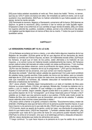 S.Marcos-73
[50].pues todos estaban asustados al verlo así. Pero Jesús les habló: *Animo, no teman,
que soy yo.+ [51].Y subió a la barca con ellos. De inmediato se calmó el viento, con lo cual
quedaron muy asombrados. [52].Pues no habían entendido lo que había pasado con los
panes, tenían la mente cerrada.
[53].Terminada la travesía, llegaron a Genesaret y amarraron allí la barca. [54].Apenas se
bajaron, la gente lo reconoció, [55].y corrieron a dar la noticia por toda aquella región.
Empezaron a traer a los enfermos en sus camillas al lugar donde él estaba, [56].y en todos
los lugares adonde iba, pueblos, ciudades o aldeas, ponían a los enfermos en las plazas
y le rogaban que les dejara tocar al menos el fleco de su manto. Y todos los que lo tocaban
quedaban sanos.
CAPÍTULO 7
LA VERDADERA PUREZA (MT 15,10; LC 6,39)
[1].Los fariseos se juntaron en torno a Jesús, y con ellos había algunos maestros de la Ley
llegados de Jerusalén. [2].Esta gente se fijó en que algunos de los discípulos de Jesús
tomaban su comida con manos impuras, es decir, sin habérselas lavado antes. [3].Porque
los fariseos, al igual que el resto de los judíos, están aferrados a la tradición de sus
mayores, y no comen nunca sin haberse lavado cuidadosamente las manos. [4].Tampoco
comen nada al volver del mercado sin antes cumplir con estas purificaciones. Y son muchas
las tradiciones que deben observar, como la purificación de vasos, jarras y bandejas.
[5].Por eso los fariseos y maestros de la Ley le preguntaron: *¿Por qué tus discípulos no
respetan la tradición de los ancianos, sino que comen con manos impuras?+
[6].Jesús les contestó: *¡Qué bien salvan ustedes las apariencias! Con justa razón profetizó
de ustedes Isaías cuando escribía: Este pueblo me honra con los labios, pero su corazón
está lejos de mí. [7].El culto que me rinden de nada sirve; las doctrinas que enseñan no son
más que mandatos de hombres. [8]. Ustedes descuidan el mandamiento de Dios por
aferrarse a tradiciones de hombres.+
[9].Y Jesús añadió: *Ustedes dejan tranquilamente a un lado el mandato de Dios para
imponer su propia tradición. [10].Así, por ejemplo, Moisés dijo: Cumple tus deberes con tu
padre y con tu madre, y también: El que maldiga a su padre o a su madre es reo de
muerte. [11].En cambio, según ustedes, alguien puede decir a su padre o a su madre: *Lo
que podías esperar de mí es "consagrado", ya lo tengo reservado para el Templo.+ [12].Y
ustedes ya no dejan que esa persona ayude a sus padres. [13].De este modo anulan la
Palabra de Dios con una tradición que se transmiten, pero que es de ustedes. Y ustedes
hacen además otras muchas cosas parecidas a éstas.+
[14].Jesús volvió a llamar a la gente y empezó a decirles: *Escúchenme todos y traten de
entender. [15].Ninguna cosa que de fuera entra en la persona puede hacerla impura; lo que
hace impura a una persona es lo que sale de ella. [16].El que tenga oídos, que escuche.+
[17].Cuando Jesús se apartó de la gente y entró en casa, sus discípulos le preguntaron
sobre lo que había dicho. [18].El les respondió: *¿También ustedes están cerrados? ¿No
comprenden que nada de lo que entra de fuera en una persona puede hacerla impura?
[19].Pues no entra en el corazón, sino que va al estómago primero y después al basural.+
[20].Así Jesús declaraba que todos los alimentos son puros.
Y luego continuó: *Lo que hace impura a la persona es lo que ha salido de su propio
 