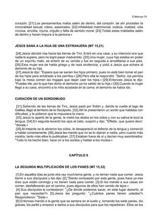 S.Marcos-74
corazón. [21].Los pensamientos malos salen de dentro, del corazón: de ahí proceden la
inmoralidad sexual, robos, asesinatos, [22].infidelidad matrimonial, codicia, maldad, vida
viciosa, envidia, injuria, orgullo y falta de sentido moral. [23].Todas estas maldades salen
de dentro y hacen impura a la persona.+
JESÚS SANA A LA HIJA DE UNA EXTRANJERA (MT 15,21)
[24].Jesús decidió irse hacia las tierras de Tiro. Entró en una casa, y su intención era que
nadie lo supiera, pero no logró pasar inadvertido. [25].Una mujer, cuya hija estaba en poder
de un espíritu malo, se enteró de su venida y fue en seguida a arrodillarse a sus pies.
[26].Esta mujer era de habla griego y de raza sirofenicia, y pidió a Jesús que echara al
demonio de su hija.
[27].Jesús le dijo: *Espera que se sacien los hijos primero, pues no está bien tomar el pan
de los hijos para echárselo a los perritos.+ [28].Pero ella le respondió: *Señor, los perritos
bajo la mesa comen las migajas que dejan caer los hijos.+ [29].Entonces Jesús le dijo:
*Puedes irte; por lo que has dicho el demonio ya ha salido de tu hija.+ [30].Cuando la mujer
llegó a su casa, encontró a la niña acostada en la cama; el demonio se había ido.
CURACIÓN DE UN SORDOMUDO
[31].Saliendo de las tierras de Tiro, Jesús pasó por Sidón y, dando la vuelta al lago de
Galilea, llegó al territorio de la Decápolis. [32].Allí le presentaron un sordo que hablaba con
dificultad, y le pidieron que le impusiera la mano.
[33].Jesús lo apartó de la gente, le metió los dedos en los oídos y con su saliva le tocó la
lengua. [34].En seguida levantó los ojos al cielo, suspiró y dijo: *Effetá+, que quiere decir:
*Abrete.+
[35].Al instante se le abrieron los oídos, le desapareció el defecto de la lengua y comenzó
a hablar correctamente. [36].Jesús les mandó que no se lo dijeran a nadie, pero cuanto más
insistía, tanto más ellos lo publicaban. [37].Estaban fuera de sí y decían muy asombrados:
*Todo lo ha hecho bien; hace oír a los sordos y hablar a los mudos.+
CAPÍTULO 8
LA SEGUNDA MULTIPLICACIÓN DE LOS PANES (MT 15,32)
[1].En aquellos días se juntó otra vez muchísima gente, y no tenían nada que comer. Jesús
llamó a sus discípulos y les dijo: [2].*Siento compasión por esta gente, pues hace ya tres
días que están conmigo y no tienen nada para comer. [3].Si los mando a sus casas sin
comer, desfallecerán por el camino, pues algunos de ellos han venido de lejos.+
[4].Sus discípulos le contestaron: *¿De dónde podemos sacar, en este lugar desierto, el
pan que necesitan?+ [5].Jesús les preguntó: *¿Cuántos panes tienen ustedes?+
Respondieron: *Siete.+
[6].Entonces mandó a la gente que se sentara en el suelo y, tomando los siete panes, dio
gracias, los partió y empezó a darlos a sus discípulos para que los repartieran. Ellos se los
 
