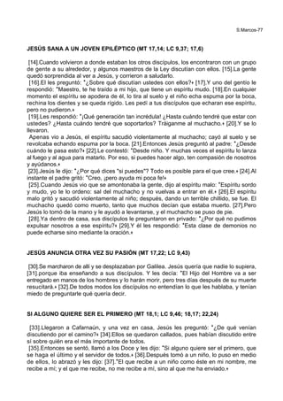 S.Marcos-77
JESÚS SANA A UN JOVEN EPILÉPTICO (MT 17,14; LC 9,37; 17,6)
[14].Cuando volvieron a donde estaban los otros discípulos, los encontraron con un grupo
de gente a su alrededor, y algunos maestros de la Ley discutían con ellos. [15].La gente
quedó sorprendida al ver a Jesús, y corrieron a saludarlo.
[16].El les preguntó: *¿Sobre qué discutían ustedes con ellos?+ [17].Y uno del gentío le
respondió: *Maestro, te he traído a mi hijo, que tiene un espíritu mudo. [18].En cualquier
momento el espíritu se apodera de él, lo tira al suelo y el niño echa espuma por la boca,
rechina los dientes y se queda rígido. Les pedí a tus discípulos que echaran ese espíritu,
pero no pudieron.+
[19].Les respondió: *¡Qué generación tan incrédula! ¿Hasta cuándo tendré que estar con
ustedes? ¿Hasta cuándo tendré que soportarlos? Tráiganme al muchacho.+ [20].Y se lo
llevaron.
Apenas vio a Jesús, el espíritu sacudió violentamente al muchacho; cayó al suelo y se
revolcaba echando espuma por la boca. [21].Entonces Jesús preguntó al padre: *¿Desde
cuándo le pasa esto?+ [22].Le contestó: *Desde niño. Y muchas veces el espíritu lo lanza
al fuego y al agua para matarlo. Por eso, si puedes hacer algo, ten compasión de nosotros
y ayúdanos.+
[23].Jesús le dijo: *¿Por qué dices "si puedes"? Todo es posible para el que cree.+ [24].Al
instante el padre gritó: *Creo, ¡pero ayuda mi poca fe!+
[25].Cuando Jesús vio que se amontonaba la gente, dijo al espíritu malo: *Espíritu sordo
y mudo, yo te lo ordeno: sal del muchacho y no vuelvas a entrar en él.+ [26].El espíritu
malo gritó y sacudió violentamente al niño; después, dando un terrible chillido, se fue. El
muchacho quedó como muerto, tanto que muchos decían que estaba muerto. [27].Pero
Jesús lo tomó de la mano y le ayudó a levantarse, y el muchacho se puso de pie.
[28].Ya dentro de casa, sus discípulos le preguntaron en privado: *¿Por qué no pudimos
expulsar nosotros a ese espíritu?+ [29].Y él les respondió: *Esta clase de demonios no
puede echarse sino mediante la oración.+
JESÚS ANUNCIA OTRA VEZ SU PASIÓN (MT 17,22; LC 9,43)
[30].Se marcharon de allí y se desplazaban por Galilea. Jesús quería que nadie lo supiera,
[31].porque iba enseñando a sus discípulos. Y les decía: *El Hijo del Hombre va a ser
entregado en manos de los hombres y lo harán morir, pero tres días después de su muerte
resucitará.+ [32].De todos modos los discípulos no entendían lo que les hablaba, y tenían
miedo de preguntarle qué quería decir.
SI ALGUNO QUIERE SER EL PRIMERO (MT 18,1; LC 9,46; 18,17; 22,24)
[33].Llegaron a Cafarnaún, y una vez en casa, Jesús les preguntó: *¿De qué venían
discutiendo por el camino?+ [34].Ellos se quedaron callados, pues habían discutido entre
sí sobre quién era el más importante de todos.
[35].Entonces se sentó, llamó a los Doce y les dijo: *Si alguno quiere ser el primero, que
se haga el último y el servidor de todos.+ [36].Después tomó a un niño, lo puso en medio
de ellos, lo abrazó y les dijo: [37].*El que recibe a un niño como éste en mi nombre, me
recibe a mí; y el que me recibe, no me recibe a mí, sino al que me ha enviado.+
 
