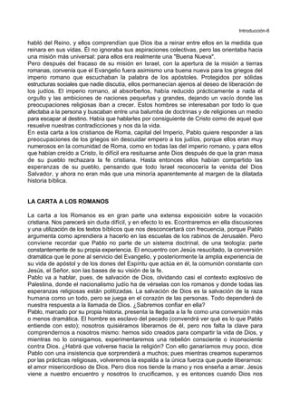 Introducción-6
habló del Reino, y ellos comprendían que Dios iba a reinar entre ellos en la medida que
reinara en sus vidas. Él no ignoraba sus aspiraciones colectivas, pero las orientaba hacia
una misión más universal: para ellos era realmente una "Buena Nueva".
Pero después del fracaso de su misión en Israel, con la apertura de la misión a tierras
romanas, convenía que el Evangelio fuera asimismo una buena nueva para los griegos del
imperio romano que escuchaban la palabra de los apóstoles. Protegidos por sólidas
estructuras sociales que nadie discutía, ellos permanecían ajenos al deseo de liberación de
los judíos. El imperio romano, al absorberlos, había reducido prácticamente a nada el
orgullo y las ambiciones de naciones pequeñas y grandes, dejando un vacío donde las
preocupaciones religiosas iban a crecer. Estos hombres se interesaban por todo lo que
afectaba a la persona y buscaban entre una balumba de doctrinas y de religiones un medio
para escapar al destino. Había que hablarles por consiguiente de Cristo como de aquel que
resuelve nuestras contradicciones y nos da la vida.
En esta carta a los cristianos de Roma, capital del Imperio, Pablo quiere responder a las
preocupaciones de los griegos sin descuidar empero a los judíos, porque ellos eran muy
numerosos en la comunidad de Roma, como en todas las del imperio romano, y para ellos
que habían creído a Cristo, lo difícil era resituarse ante Dios después de que la gran masa
de su pueblo rechazara la fe cristiana. Hasta entonces ellos habían compartido las
esperanzas de su pueblo, pensando que todo Israel reconocería la venida del Dios
Salvador, y ahora no eran más que una minoría aparentemente al margen de la dilatada
historia bíblica.
LA CARTA A LOS ROMANOS
La carta a los Romanos es en gran parte una extensa exposición sobre la vocación
cristiana. Nos parecerá sin duda difícil, y en efecto lo es. Econtraremos en ella discusiones
y una utilización de los textos bíblicos que nos desconcertará con frecuencia, porque Pablo
argumenta como aprendiera a hacerlo en las escuelas de los rabinos de Jerusalén. Pero
conviene recordar que Pablo no parte de un sistema doctrinal, de una teología: parte
constantemente de su propia experiencia. El encuentro con Jesús resucitado, la conversión
dramática que le pone al servicio del Evangelio, y posteriormente la amplia experiencia de
su vida de apóstol y de los dones del Espíritu que actúa en él, la comunión constante con
Jesús, el Señor, son las bases de su visión de la fe.
Pablo va a hablar, pues, de salvación de Dios, olvidando casi el contexto explosivo de
Palestina, donde el nacionalismo judío ha de vérselas con los romanos y donde todas las
esperanzas religiosas están politizadas. La salvación de Dios es la salvación de la raza
humana como un todo, pero se juega en el corazón de las personas. Todo dependerá de
nuestra respuesta a la llamada de Dios. ¿Sabremos confiar en ella?
Pablo, marcado por su propia historia, presenta la llegada a la fe como una conversión más
o menos dramática. El hombre es esclavo del pecado (convendrá ver qué es lo que Pablo
entiende con esto); nosotros quisiéramos liberarnos de él, pero nos falta la clave para
comprendernos a nosotros mismo: hemos sido creados para compartir la vida de Dios, y
mientras no lo consigamos, experimentaremos una rebelión consciente o inconsciente
contra Dios. ¿Habrá que volverse hacia la religión? Con ello ganaríamos muy poco, dice
Pablo con una insistencia que sorprenderá a muchos; pues mientras creamos superarnos
por las prácticas religiosas, volveremos la espalda a la única fuerza que puede liberarnos:
el amor misericordioso de Dios. Pero dios nos tiende la mano y nos enseña a amar. Jesús
viene a nuestro encuentro y nosotros lo crucificamos, y es entonces cuando Dios nos
 