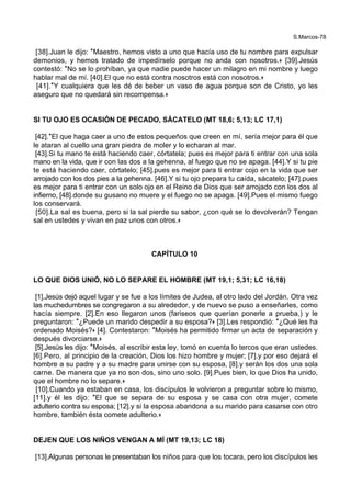 S.Marcos-78
[38].Juan le dijo: *Maestro, hemos visto a uno que hacía uso de tu nombre para expulsar
demonios, y hemos tratado de impedírselo porque no anda con nosotros.+ [39].Jesús
contestó: *No se lo prohíban, ya que nadie puede hacer un milagro en mi nombre y luego
hablar mal de mí. [40].El que no está contra nosotros está con nosotros.+
[41].*Y cualquiera que les dé de beber un vaso de agua porque son de Cristo, yo les
aseguro que no quedará sin recompensa.+
SI TU OJO ES OCASIÓN DE PECADO, SÁCATELO (MT 18,6; 5,13; LC 17,1)
[42].*El que haga caer a uno de estos pequeños que creen en mí, sería mejor para él que
le ataran al cuello una gran piedra de moler y lo echaran al mar.
[43].Si tu mano te está haciendo caer, córtatela; pues es mejor para ti entrar con una sola
mano en la vida, que ir con las dos a la gehenna, al fuego que no se apaga. [44].Y si tu pie
te está haciendo caer, córtatelo; [45].pues es mejor para ti entrar cojo en la vida que ser
arrojado con los dos pies a la gehenna. [46].Y si tu ojo prepara tu caída, sácatelo; [47].pues
es mejor para ti entrar con un solo ojo en el Reino de Dios que ser arrojado con los dos al
infierno, [48].donde su gusano no muere y el fuego no se apaga. [49].Pues el mismo fuego
los conservará.
[50].La sal es buena, pero si la sal pierde su sabor, ¿con qué se lo devolverán? Tengan
sal en ustedes y vivan en paz unos con otros.+
CAPÍTULO 10
LO QUE DIOS UNIÓ, NO LO SEPARE EL HOMBRE (MT 19,1; 5,31; LC 16,18)
[1].Jesús dejó aquel lugar y se fue a los límites de Judea, al otro lado del Jordán. Otra vez
las muchedumbres se congregaron a su alrededor, y de nuevo se puso a enseñarles, como
hacía siempre. [2].En eso llegaron unos (fariseos que querían ponerle a prueba,) y le
preguntaron: *¿Puede un marido despedir a su esposa?+ [3].Les respondió: *¿Qué les ha
ordenado Moisés?+ [4]. Contestaron: *Moisés ha permitido firmar un acta de separación y
después divorciarse.+
[5].Jesús les dijo: *Moisés, al escribir esta ley, tomó en cuenta lo tercos que eran ustedes.
[6].Pero, al principio de la creación, Dios los hizo hombre y mujer; [7].y por eso dejará el
hombre a su padre y a su madre para unirse con su esposa, [8].y serán los dos una sola
carne. De manera que ya no son dos, sino uno solo. [9].Pues bien, lo que Dios ha unido,
que el hombre no lo separe.+
[10].Cuando ya estaban en casa, los discípulos le volvieron a preguntar sobre lo mismo,
[11].y él les dijo: *El que se separa de su esposa y se casa con otra mujer, comete
adulterio contra su esposa; [12].y si la esposa abandona a su marido para casarse con otro
hombre, también ésta comete adulterio.+
DEJEN QUE LOS NIÑOS VENGAN A MÍ (MT 19,13; LC 18)
[13].Algunas personas le presentaban los niños para que los tocara, pero los discípulos les
 