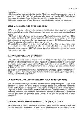 S.Marcos-79
reprendían.
[14].Jesús, al ver esto, se indignó y les dijo: *Dejen que los niños vengan a mí y no se lo
impidan, porque el Reino de Dios pertenece a los que son como ellos. [15].En verdad les
digo: quien no reciba el Reino de Dios como un niño, no entrará en él.+
[16].Jesús tomaba a los niños en brazos e, imponiéndoles las manos, los bendecía.
JESÚS Y EL HOMBRE RICO (MT 19,16; LC 18,18)
[17].Jesús estaba a punto de partir, cuando un hombre corrió a su encuentro, se arrodilló
delante de él y le preguntó: *Maestro bueno, ¿qué tengo que hacer para conseguir la vida
eterna?+
[18].Jesús le dijo: *¿Por qué me llamas bueno? Nadie es bueno, sino sólo Dios. [19].Ya
conoces los mandamientos: No mates, no cometas adulterio, no robes, no digas cosas falsas
de tu hermano, no seas injusto, honra a tu padre y a tu madre.+ [20].El hombre le contestó:
*Maestro, todo eso lo he practicado desde muy joven.+
[21].Jesús fijó su mirada en él, le tomó cariño y le dijo: *Sólo te falta una cosa: vete, vende
todo lo que tienes y reparte el dinero entre los pobres, y tendrás un tesoro en el Cielo.
Después, ven y sígueme.+ [22].Al oír esto se desanimó totalmente, pues era un hombre
muy rico, y se fue triste.
MÁS FÁCILMENTE PASARÁ UN CAMELLO.
[23].Entonces Jesús paseó su mirada sobre sus discípulos y les dijo: *¡Qué difícilmente
entrarán en el Reino de Dios los que tienen riquezas!+ [24].Los discípulos se sorprendieron
al oír estas palabras, pero Jesús insistió: *Hijos, ¡qué difícil es entrar en el Reino de Dios!
[25].Es más fácil para un camello pasar por el ojo de una aguja que para un rico entrar en
el Reino de Dios.+
[26].Ellos se asombraron todavía más y comentaban: *Entonces, ¿quién podrá salvarse?+
[27].Jesús los miró fijamente y les dijo: *Para los hombres es imposible, pero no para Dios,
porque para Dios todo es posible.+
LA RECOMPENSA PARA LOS QUE SIGUEN A JESÚS (MT 19,27; LC 18,28)
[28].Entonces Pedro le dijo: *Nosotros lo hemos dejado todo para seguirte.+ [29].Y Jesús
contestó: *En verdad les digo: Ninguno que haya dejado casa, hermanos, hermanas,
madre, padre, hijos o campos por mi causa y por el Evangelio quedará sin recompensa.
[30].Pues, aun con persecuciones, recibirá cien veces más en la presente vida en casas,
hermanos, hermanas, hijos y campos, y en el mundo venidero la vida eterna. [31].Entonces
muchos que ahora son primeros serán últimos, y los que son ahora últimos serán
primeros.+
POR TERCERA VEZ JESÚS ANUNCIA SU PASIÓN (MT 20,17; LC 18,31)
[32].Continuaron el camino subiendo a Jerusalén, y Jesús marchaba delante de ellos. Los
discípulos estaban desconcertados, y los demás que lo seguían tenían miedo. Otra vez
 