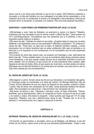 S.Marcos-80
Jesús reunió a los Doce para decirles lo que le iba a pasar: [33].*Estamos subiendo a
Jerusalén y el Hijo del Hombre va a ser entregado a los jefes de los sacerdotes y a los
maestros de la Ley; lo condenarán a muerte y lo entregarán a los extranjeros, [34].que se
burlarán de él, le escupirán, lo azotarán y lo matarán. Pero tres días después resucitará.+
SANTIAGO Y JUAN PIDEN LOS PRIMEROS PUESTOS (MT 20,20; LC 22,24)
[35].Santiago y Juan, hijos de Zebedeo, se acercaron a Jesús y le dijeron: *Maestro,
queremos que nos concedas lo que te vamos a pedir.+ [36].El les dijo: *¿Qué quieren de
mí?+ [37].Respondieron: *Concédenos que nos sentemos uno a tu derecha y otro a tu
izquierda cuando estés en tu gloria.+
[38].Jesús les dijo: *Ustedes no saben lo que piden. ¿Pueden beber la copa que yo estoy
bebiendo o ser bautizados como yo soy bautizado?+ [39].Ellos contestaron: *Sí, podemos.+
Jesús les dijo: *Pues bien, la copa que yo bebo, la beberán también ustedes, y serán
bautizados con el mismo bautismo que yo estoy recibiendo; [40]. pero el sentarse a mi
derecha o a mi izquierda no me corresponde a mí el concederlo; eso ha sido preparado
para otros.+
[41].Cuando los otros diez oyeron esto, se enojaron con Santiago y Juan. [42].Jesús los
llamó y les dijo: *Como ustedes saben, los que se consideran jefes de las naciones actúan
como dictadores, y los que ocupan cargos abusan de su autoridad. [43].Pero no será así
entre ustedes. Por el contrario, el que quiera ser el más importante entre ustedes, debe
hacerse el servidor de todos, [44].y el que quiera ser el primero, se hará esclavo de todos.
[45].Sepan que el Hijo del Hombre no ha venido para ser servido, sino para servir y dar su
vida como rescate por una muchedumbre.+
EL CIEGO DE JERICÓ (MT 20,29; LC 18,35)
[46].Llegaron a Jericó. Al salir Jesús de allí con sus discípulos y con bastante más gente,
un limosnero ciego se encontraba a la orilla del camino. Se llamaba Bartimeo (hijo de
Timeo). [47].Al enterarse de que era Jesús de Nazaret el que pasaba, empezó a gritar:
*¡Jesús, Hijo de David, ten compasión de mí!+ [48]. Varias personas trataban de hacerlo
callar. Pero él gritaba con más fuerza: *¡Hijo de David, ten compasión de mí!+
[49].Jesús se detuvo y dijo: *Llámenlo.+ Llamaron, pues, al ciego diciéndole: *Vamos,
levántate, que te está llamando.+ [50].Y él, arrojando su manto, se puso en pie de un salto
y se acercó a Jesús. [51].Jesús le preguntó: *¿Qué quieres que haga por ti?+ El ciego
respondió: *Maestro, que vea.+ [52].Entonces Jesús le dijo: *Puedes irte; tu fe te ha
salvado.+ Y al instante pudo ver y siguió a Jesús por el camino.
CAPÍTULO 11
ENTRADA TRIUNFAL DE JESÚS EN JERUSALÉN (MT 21,1; LC 19,28; J 12,12)
[1].Cuando se aproximaban a Jerusalén, cerca ya de Betfagé y de Betania, al pie del
monte de los Olivos, Jesús envió a dos de sus discípulos [2].diciéndoles: *Vayan a ese
 