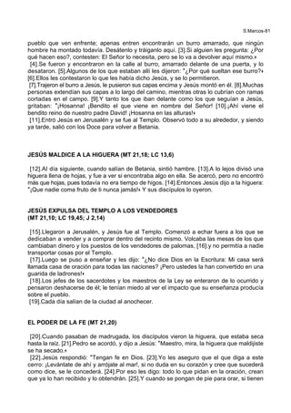 S.Marcos-81
pueblo que ven enfrente; apenas entren encontrarán un burro amarrado, que ningún
hombre ha montado todavía. Desátenlo y tráiganlo aquí. [3].Si alguien les pregunta: ¿Por
qué hacen eso?, contesten: El Señor lo necesita, pero se lo va a devolver aquí mismo.+
[4].Se fueron y encontraron en la calle al burro, amarrado delante de una puerta, y lo
desataron. [5].Algunos de los que estaban allí les dijeron: *¿Por qué sueltan ese burro?+
[6].Ellos les contestaron lo que les había dicho Jesús, y se lo permitieron.
[7].Trajeron el burro a Jesús, le pusieron sus capas encima y Jesús montó en él. [8].Muchas
personas extendían sus capas a lo largo del camino, mientras otras lo cubrían con ramas
cortadas en el campo. [9].Y tanto los que iban delante como los que seguían a Jesús,
gritaban: *¡Hosanna! ¡Bendito el que viene en nombre del Señor! [10].¡Ahí viene el
bendito reino de nuestro padre David! ¡Hosanna en las alturas!+
[11].Entró Jesús en Jerusalén y se fue al Templo. Observó todo a su alrededor, y siendo
ya tarde, salió con los Doce para volver a Betania.
JESÚS MALDICE A LA HIGUERA (MT 21,18; LC 13,6)
[12].Al día siguiente, cuando salían de Betania, sintió hambre. [13].A lo lejos divisó una
higuera llena de hojas, y fue a ver si encontraba algo en ella. Se acercó, pero no encontró
más que hojas, pues todavía no era tiempo de higos. [14].Entonces Jesús dijo a la higuera:
*¡Que nadie coma fruto de ti nunca jamás!+ Y sus discípulos lo oyeron.
JESÚS EXPULSA DEL TEMPLO A LOS VENDEDORES
(MT 21,10; LC 19,45; J 2,14)
[15].Llegaron a Jerusalén, y Jesús fue al Templo. Comenzó a echar fuera a los que se
dedicaban a vender y a comprar dentro del recinto mismo. Volcaba las mesas de los que
cambiaban dinero y los puestos de los vendedores de palomas, [16].y no permitía a nadie
transportar cosas por el Templo.
[17].Luego se puso a enseñar y les dijo: *¿No dice Dios en la Escritura: Mi casa será
llamada casa de oración para todas las naciones? ¡Pero ustedes la han convertido en una
guarida de ladrones!+
[18].Los jefes de los sacerdotes y los maestros de la Ley se enteraron de lo ocurrido y
pensaron deshacerse de él; le tenían miedo al ver el impacto que su enseñanza producía
sobre el pueblo.
[19].Cada día salían de la ciudad al anochecer.
EL PODER DE LA FE (MT 21,20)
[20].Cuando pasaban de madrugada, los discípulos vieron la higuera, que estaba seca
hasta la raíz. [21].Pedro se acordó, y dijo a Jesús: *Maestro, mira, la higuera que maldijiste
se ha secado.+
[22].Jesús respondió: *Tengan fe en Dios. [23].Yo les aseguro que el que diga a este
cerro: ¡Levántate de ahí y arrójate al mar!, si no duda en su corazón y cree que sucederá
como dice, se le concederá. [24].Por eso les digo: todo lo que pidan en la oración, crean
que ya lo han recibido y lo obtendrán. [25].Y cuando se pongan de pie para orar, si tienen
 