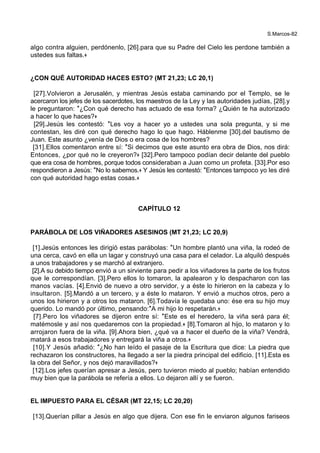 S.Marcos-82
algo contra alguien, perdónenlo, [26].para que su Padre del Cielo les perdone también a
ustedes sus faltas.+
¿CON QUÉ AUTORIDAD HACES ESTO? (MT 21,23; LC 20,1)
[27].Volvieron a Jerusalén, y mientras Jesús estaba caminando por el Templo, se le
acercaron los jefes de los sacerdotes, los maestros de la Ley y las autoridades judías, [28].y
le preguntaron: *¿Con qué derecho has actuado de esa forma? ¿Quién te ha autorizado
a hacer lo que haces?+
[29].Jesús les contestó: *Les voy a hacer yo a ustedes una sola pregunta, y si me
contestan, les diré con qué derecho hago lo que hago. Háblenme [30].del bautismo de
Juan. Este asunto ¿venía de Dios o era cosa de los hombres?
[31].Ellos comentaron entre sí: *Si decimos que este asunto era obra de Dios, nos dirá:
Entonces, ¿por qué no le creyeron?+ [32].Pero tampoco podían decir delante del pueblo
que era cosa de hombres, porque todos consideraban a Juan como un profeta. [33].Por eso
respondieron a Jesús: *No lo sabemos.+ Y Jesús les contestó: *Entonces tampoco yo les diré
con qué autoridad hago estas cosas.+
CAPÍTULO 12
PARÁBOLA DE LOS VIÑADORES ASESINOS (MT 21,23; LC 20,9)
[1].Jesús entonces les dirigió estas parábolas: *Un hombre plantó una viña, la rodeó de
una cerca, cavó en ella un lagar y construyó una casa para el celador. La alquiló después
a unos trabajadores y se marchó al extranjero.
[2].A su debido tiempo envió a un sirviente para pedir a los viñadores la parte de los frutos
que le correspondían. [3].Pero ellos lo tomaron, la apalearon y lo despacharon con las
manos vacías. [4].Envió de nuevo a otro servidor, y a éste lo hirieron en la cabeza y lo
insultaron. [5].Mandó a un tercero, y a éste lo mataron. Y envió a muchos otros, pero a
unos los hirieron y a otros los mataron. [6].Todavía le quedaba uno: ése era su hijo muy
querido. Lo mandó por último, pensando:*A mi hijo lo respetarán.+
[7].Pero los viñadores se dijeron entre sí: *Este es el heredero, la viña será para él;
matémosle y así nos quedaremos con la propiedad.+ [8].Tomaron al hijo, lo mataron y lo
arrojaron fuera de la viña. [9].Ahora bien, ¿qué va a hacer el dueño de la viña? Vendrá,
matará a esos trabajadores y entregará la viña a otros.+
[10].Y Jesús añadió: *¿No han leído el pasaje de la Escritura que dice: La piedra que
rechazaron los constructores, ha llegado a ser la piedra principal del edificio. [11].Esta es
la obra del Señor, y nos dejó maravillados?+
[12].Los jefes querían apresar a Jesús, pero tuvieron miedo al pueblo; habían entendido
muy bien que la parábola se refería a ellos. Lo dejaron allí y se fueron.
EL IMPUESTO PARA EL CÉSAR (MT 22,15; LC 20,20)
[13].Querían pillar a Jesús en algo que dijera. Con ese fin le enviaron algunos fariseos
 