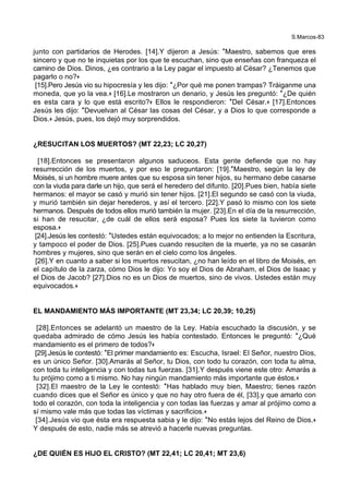 S.Marcos-83
junto con partidarios de Herodes. [14].Y dijeron a Jesús: *Maestro, sabemos que eres
sincero y que no te inquietas por los que te escuchan, sino que enseñas con franqueza el
camino de Dios. Dinos, ¿es contrario a la Ley pagar el impuesto al César? ¿Tenemos que
pagarlo o no?+
[15].Pero Jesús vio su hipocresía y les dijo: *¿Por qué me ponen trampas? Tráiganme una
moneda, que yo la vea.+ [16].Le mostraron un denario, y Jesús les preguntó: *¿De quién
es esta cara y lo que está escrito?+ Ellos le respondieron: *Del César.+ [17].Entonces
Jesús les dijo: *Devuelvan al César las cosas del César, y a Dios lo que corresponde a
Dios.+ Jesús, pues, los dejó muy sorprendidos.
¿RESUCITAN LOS MUERTOS? (MT 22,23; LC 20,27)
[18].Entonces se presentaron algunos saduceos. Esta gente defiende que no hay
resurrección de los muertos, y por eso le preguntaron: [19].*Maestro, según la ley de
Moisés, si un hombre muere antes que su esposa sin tener hijos, su hermano debe casarse
con la viuda para darle un hijo, que será el heredero del difunto. [20].Pues bien, había siete
hermanos: el mayor se casó y murió sin tener hijos. [21].El segundo se casó con la viuda,
y murió también sin dejar herederos, y así el tercero. [22].Y pasó lo mismo con los siete
hermanos. Después de todos ellos murió también la mujer. [23].En el día de la resurrección,
si han de resucitar, ¿de cuál de ellos será esposa? Pues los siete la tuvieron como
esposa.+
[24].Jesús les contestó: *Ustedes están equivocados; a lo mejor no entienden la Escritura,
y tampoco el poder de Dios. [25].Pues cuando resuciten de la muerte, ya no se casarán
hombres y mujeres, sino que serán en el cielo como los ángeles.
[26].Y en cuanto a saber si los muertos resucitan, ¿no han leído en el libro de Moisés, en
el capítulo de la zarza, cómo Dios le dijo: Yo soy el Dios de Abraham, el Dios de Isaac y
el Dios de Jacob? [27].Dios no es un Dios de muertos, sino de vivos. Ustedes están muy
equivocados.+
EL MANDAMIENTO MÁS IMPORTANTE (MT 23,34; LC 20,39; 10,25)
[28].Entonces se adelantó un maestro de la Ley. Había escuchado la discusión, y se
quedaba admirado de cómo Jesús les había contestado. Entonces le preguntó: *¿Qué
mandamiento es el primero de todos?+
[29].Jesús le contestó: *El primer mandamiento es: Escucha, Israel: El Señor, nuestro Dios,
es un único Señor. [30].Amarás al Señor, tu Dios, con todo tu corazón, con toda tu alma,
con toda tu inteligencia y con todas tus fuerzas. [31].Y después viene este otro: Amarás a
tu prójimo como a ti mismo. No hay ningún mandamiento más importante que éstos.+
[32].El maestro de la Ley le contestó: *Has hablado muy bien, Maestro; tienes razón
cuando dices que el Señor es único y que no hay otro fuera de él, [33].y que amarlo con
todo el corazón, con toda la inteligencia y con todas las fuerzas y amar al prójimo como a
sí mismo vale más que todas las víctimas y sacrificios.+
[34].Jesús vio que ésta era respuesta sabia y le dijo: *No estás lejos del Reino de Dios.+
Y después de esto, nadie más se atrevió a hacerle nuevas preguntas.
¿DE QUIÉN ES HIJO EL CRISTO? (MT 22,41; LC 20,41; MT 23,6)
 