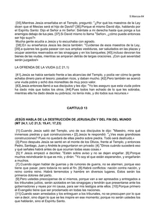 S.Marcos-84
[35].Mientras Jesús enseñaba en el Templo, preguntó: *¿Por qué los maestros de la Ley
dicen que el Mesías será el hijo de David? [36].Porque el mismo David dijo, hablando por
el Espíritu Santo: Dijo el Señor a mi Señor: Siéntate a mi derecha hasta que ponga a tus
enemigos debajo de tus pies. [37].Si David mismo lo llama *Señor+, ¿cómo puede entonces
ser hijo suyo?+
Mucha gente acudía a Jesús y lo escuchaba con agrado.
[38].En su enseñanza Jesús les decía también: *Cuídense de esos maestros de la Ley,
[39].a quienes les gusta pasear con sus amplias vestiduras, ser saludados en las plazas y
ocupar asientos reservados en las sinagogas y en los banquetes; [40].incluso devoran los
bienes de las viudas, mientras se amparan detrás de largas oraciones. ¡Con qué severidad
serán juzgados!+
LA OFRENDA DE LA VIUDA (LC 21,1)
[41].Jesús se había sentado frente a las alcancías del Templo, y podía ver cómo la gente
echaba dinero para el tesoro; pasaban ricos, y daban mucho. [42].Pero también se acercó
una viuda pobre y echó dos moneditas de muy poco valor.
[43].Jesús entonces llamó a sus discípulos y les dijo: *Yo les aseguro que esta viuda pobre
ha dado más que todos los otros. [44].Pues todos han echado de lo que les sobraba,
mientras ella ha dado desde su pobreza; no tenía más, y dio todos sus recursos.+
CAPÍTULO 13
JESÚS HABLA DE LA DESTRUCCIÓN DE JERUSALÉN Y DEL FIN DEL MUNDO
(MT 24,1; LC 21,5; 19,41; 17,23)
[1].Cuando Jesús salió del Templo, uno de sus discípulos le dijo: *Maestro, mira qué
inmensas piedras y qué construcciones.+ [2].Jesús le respondió: *¿Ves esas grandiosas
construcciones? Pues no quedará de ellas piedra sobre piedra. Todo será destruido.+
[3].Poco después Jesús se sentó en el monte de los Olivos, frente al Templo, y entonces
Pedro, Santiago, Juan y Andrés le preguntaron en privado: [4].*Dinos cuándo sucederá eso
y qué señales habrá antes de que ocurran todas esas cosas.+
[5].Y Jesús empezó a decirles: *Estén sobre aviso y no se dejen engañar. [6].Porque
muchos reivindicarán lo que es mío, y dirán: *Yo soy el que están esperando+, y engañarán
a muchos.
[7].Cuando oigan hablar de guerras y de rumores de guerra, no se alarmen, porque eso
tiene que pasar, pero todavía no será el fin. [8].Habrá conflictos: nación contra nación, y
reino contra reino. Habrá terremotos y hambre en diversos lugares. Estos serán los
primeros dolores del parto.
[9].Pero ustedes preocúpense de sí mismos, porque van a ser apresados y entregados a
los tribunales judíos, serán azotados en las sinagogas y tendrán que presentarse ante los
gobernadores y reyes por mi causa, para ser mis testigos ante ellos. [10].Porque primero
el Evangelio tiene que ser proclamado en todas las naciones.
[11].Cuando sean arrestados y los entreguen a los tribunales, no se preocupen por lo que
van a decir, sino digan lo que se les inspire en ese momento; porque no serán ustedes los
que hablarán, sino el Espíritu Santo.
 