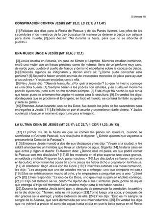 S.Marcos-86
CONSPIRACIÓN CONTRA JESÚS (MT 26,2; LC 22,1; J 11,47)
[1].Faltaban dos días para la Fiesta de Pascua y de los Panes Azimos. Los jefes de los
sacerdotes y los maestros de la Ley buscaban la manera de detener a Jesús con astucia
para darle muerte, [2].pero decían: *No durante la fiesta, para que no se alborote el
pueblo.+
UNA MUJER UNGE A JESÚS (MT 26,6; J 12,1)
[3].Jesús estaba en Betania, en casa de Simón el Leproso. Mientras estaban comiendo,
entró una mujer con un frasco precioso como de mármol, lleno de un perfume muy caro,
de nardo puro; quebró el cuello del frasco y derramó el perfume sobre la cabeza de Jesús.
[4].Entonces algunos se indignaron y decían entre sí: *¿Cómo pudo derrochar este
perfume? [5].Se podría haber vendido en más de trescientas monedas de plata para ayudar
a los pobres.+ Y estaban enojados contra ella.
[6].Pero Jesús dijo: *Déjenla tranquila. ¿Por qué la molestan? Lo que ha hecho conmigo
es una obra buena. [7].Siempre tienen a los pobres con ustedes, y en cualquier momento
podrán ayudarlos, pero a mí no me tendrán siempre. [8].Esta mujer ha hecho lo que tenía
que hacer, pues de antemano ha ungido mi cuerpo para la sepultura. [9].En verdad les digo:
dondequiera que se proclame el Evangelio, en todo el mundo, se contará también su gesto
y será su gloria.+
[10].Entonces Judas Iscariote, uno de los Doce, fue donde los jefes de los sacerdotes para
entregarles a Jesús. [11].Se felicitaron por el asunto y prometieron darle dinero. Y Judas
comenzó a buscar el momento oportuno para entregarlo.
LA ULTIMA CENA DE JESÚS (MT 26,17; LC 22,7; 1 COR 11,23; JN 13)
[12].El primer día de la fiesta en que se comen los panes sin levadura, cuando se
sacrificaba el Cordero Pascual, sus discípulos le dijeron: *¿Dónde quieres que vayamos a
prepararte la Cena de la Pascua?+
[13].Entonces Jesús mandó a dos de sus discípulos y les dijo: *Vayan a la ciudad, y les
saldrá al encuentro un hombre que lleva un cántaro de agua. Síganlo [14].hasta la casa en
que entre y digan al dueño: El Maestro dice: ¿Dónde está mi pieza, en que podré comer
la Pascua con mis discípulos? [15].El les mostrará en el piso superior una pieza grande,
amueblada y ya lista. Preparen todo para nosotros.+ [16].Los discípulos se fueron, entraron
en la ciudad, encontraron las cosas tal como Jesús les había dicho y prepararon la Pascua.
[17].Al atardecer, llegó Jesús con los Doce. [18].Y mientras estaban a la mesa comiendo,
les dijo: *Les aseguro que uno de ustedes me va a entregar, uno que comparte mi pan.+
[19].Ellos se entristecieron mucho al oírle, y le empezaron a preguntar uno a uno: *¿Seré
yo?+ [20].El les respondió: *Es uno de los Doce, uno que moja su pan en el plato conmigo.
[21].El Hijo del Hombre se va, conforme dijeron de él las Escrituras, pero ¡pobre de aquel
que entrega al Hijo del Hombre! Sería mucho mejor para él no haber nacido.+
[22].Durante la comida Jesús tomó pan, y después de pronunciar la bendición, lo partió y
se lo dio diciendo: *Tomen; esto es mi cuerpo.+ [23].Tomó luego una copa, y después de
dar gracias se la entregó; y todos bebieron de ella. [24].Y les dijo: *Esto es mi sangre, la
sangre de la Alianza, que será derramada por una muchedumbre. [25].En verdad les digo
que no volveré a probar el zumo de cepas hasta el día en que lo beba nuevo en el Reino
 
