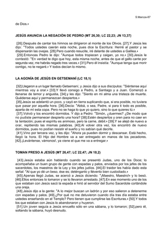 S.Marcos-87
de Dios.+
JESÚS ANUNCIA LA NEGACIÓN DE PEDRO (MT 26,30; LC 22,23; JN 13,37)
[26].Después de cantar los himnos se dirigieron al monte de los Olivos. [27].Y Jesús les
dijo: *Todos ustedes caerán esta noche, pues dice la Escritura: Heriré al pastor y se
dispersarán las ovejas. [28].Pero cuando resucite, iré delante de ustedes a Galilea.+
[29].Entonces Pedro le dijo: *Aunque todos tropiecen y caigan, yo no.+ [30].Jesús le
contestó: *En verdad te digo que hoy, esta misma noche, antes de que el gallo cante por
segunda vez, me habrás negado tres veces.+ [31].Pero él insistía: *Aunque tenga que morir
contigo, no te negaré.+ Y todos decían lo mismo.
LA AGONÍA DE JESÚS EN GETSEMANÍ (LC 18,1)
[32].Llegaron a un lugar llamado Getsemaní, y Jesús dijo a sus discípulos: *Siéntense aquí
mientras voy a orar.+ [33].Y llevó consigo a Pedro, a Santiago y a Juan. Comenzó a
llenarse de temor y angustia, [34].y les dijo: *Siento en mi alma una tristeza de muerte.
Quédense aquí y permanezcan despiertos.+
[35].Jesús se adelantó un poco, y cayó en tierra suplicando que, si era posible, no tuviera
que pasar por aquella hora. [36].Decía: *Abbá, o sea, Padre, si para ti todo es posible,
aparta de mí esta copa. Pero no se haga lo que yo quiero, sino lo que quieres tú.+
[37].Volvió y los encontró dormidos. Y dijo a Pedro: *Simón, ¿duermes? ¿De modo que
no pudiste permanecer despierto una hora? [38].Estén despiertos y oren para no caer en
la tentación; pues el espíritu es animoso, pero la carne, débil.+ [39].Y se alejó de nuevo a
orar, repitiendo las mismas palabras. [40].Al volver otra vez, los encontró de nuevo
dormidos, pues no podían resistir el sueño y no sabían qué decirle.
[41].Vino por tercera vez, y les dijo: *Ahora ya pueden dormir y descansar. Está hecho,
llegó la hora. El Hijo del Hombre va a ser entregado en manos de los pecadores.
[42].¡Levántense, vámonos!, ya viene el que me va a entregar.+
TOMAN PRESO A JESÚS (MT 26,47; LC 22,47; JN 18,2)
[43].Jesús estaba aún hablando cuando se presentó Judas, uno de los Doce; lo
acompañaba un buen grupo de gente con espadas y palos, enviados por los jefes de los
sacerdotes, los maestros de la Ley y los jefes judíos. [44].El traidor les había dado esta
señal: *Al que yo dé un beso, ése es; deténganlo y llévenlo bien custodiado.+
[45].Apenas llegó Judas, se acercó a Jesús diciendo: *¡Maestro, Maestro!+ y lo besó.
[46].Ellos entonces lo tomaron y se lo llevaron arrestado. [47].En ese momento uno de los
que estaban con Jesús sacó la espada e hirió al servidor del Sumo Sacerdote cortándole
una oreja.
[48].Jesús dijo a la gente: *A lo mejor buscan un ladrón y por eso salieron a detenerme
con espadas y palos. [49].¿Por qué no me detuvieron cuando día tras día estaba entre
ustedes enseñando en el Templo? Pero tienen que cumplirse las Escrituras.+ [50].Y todos
los que estaban con Jesús lo abandonaron y huyeron.
[51].Un joven seguía a Jesús envuelto sólo en una sábana, y lo tomaron; [52].pero él,
soltando la sábana, huyó desnudo.
 