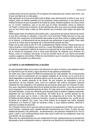 Introducción-7
muestra cómo nos ama y perdona. Él no espera otra respuesta que nuestro acto de fe, una
fe que nos libera de un solo golpe.
Esta salvación es la que anunciaba toda la Biblia, pero desconcierta a todos lo que, en la
religión judía, se habían quedado con las prácticas. Estas pertenecen a una época de la
historia humana a la que ha puesto fin la muerte de Jesús. Nuestro bautismo nos hace entrar
en un mundo misterioso, que no es otro que el Cristo resucitado: ahora ya estamos
"en Cristo" y vivimos de su Espíritu. El don del Espíritu abre una nueva era donde aquellos
que se han hecho hijos e hijas de Dios tendrán que inventarlo todo según las leyes del
amor.
Pablo insiste sobre el problema del pueblo judío: ¿qué pensar de toda la historia de Israel,
al que Dios promete un salvador, y que al fin no lo reconoce? Pablo dirá que no hay que
confundir dos cuestiones: el llamamiento del pueblo al que Dios confía un papel particular
en la historia, y el llamamiento de las personas que pertenecen a este pueblo. Para cada
uno la fe en Cristo será el resultado de un llamamiento gratuito de Dios.
Pablo envía esta carta el año 57 ó 58, probablemente desde Corinto. Hasta entonces se
había dirigido a comunidades que conocía y cuyas dificultades no ignoraba. Esta vez no;
al final de su exposición hablará de manera muy general de la vida cristiana, y sobre todo
de la manera de aceptarse unos a otros entre personas de orígenes muy diversos. En
Roma, como en cualquier otra parte, no fue tan sencillo reunir en una misma comunidad
a judíos y paganos convertidos. Pablo les recomienda lo que ni nosotros mismos logramos
practicar: que acepten sus diferencias.
LA CARTA A LOS ROMANOS EN LA IGLESIA
Es casi imposible hablar de la carta a los Romanos sin decir al menos unas palabras sobre
la importancia que ha tenido y sigue teniendo en las iglesias protestantes.
Se sabe que Lutero maduró la Reforma empezando por esta epístola. No se equivocaba
viendo en ella la condenación de una Iglesia instalada en el mundo, en la cual la fe se
había degradado a menuda en prácticas ajenas a la fe que salva. La cristiandad de la Edad
Media era un pueblo parecido al de Israel. Se era cristiano de nacimiento y tal se
permanecía; se era creyente, pero, como en cualquier otra cultura, pensaban salvarse
mediante los ritos religiosos y las prácticas de las buenas obras que nos merecen el cielo.
Era, pues, importante recordar que la fe es el alma de toda conversión, y que eta conversión
es la respuesta a una llamada gratuita de Dios. En esta carta no se trata de otra cosa que
de Cristo Salvador, y esto era suficiente para devaluar todo el sistema religioso imperante,
aplastado por sus tradiciones y devociones. Se habla de la fe, cuando apenas se oía
predicar otra coas que la moral, o más bien las categorías de la moral. Se habla de
la Palabra de Dios dirigida a todos los hombres, cuando se contentaban con confiar en los
hombres de la Iglesia. Era, pues, una crítica radical de la Iglesia que había acabado
mirándose a sí misma en lugar de volverse a Dios, y cuyo sistema político, doctrinal o
represivo ocultaba el horizonte.
Sin embargo hemos dicho que eta carta se basa en la experiencia de Pablo como judío y
como fariseo y después como apóstol llamado directamente por Cristo. A partir de aquí
hablará de pecado y de justificación , de llamamiento y de salvación mediante la fe. Por su
parte, Lutero y sus contemporáneos leían esta carta a partir de sus problemas; todo hay
que decirlo: de sus angustias.
Ellos eran los representantes de una cristiandad terminal, obsesionada por la perspectiva
del pecado y de la condenación eterna, víctima de una filosofía (el nominalismo) en la cual
 