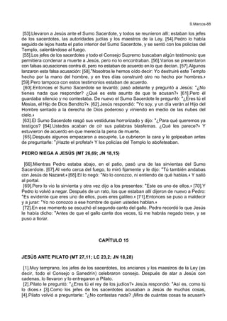 S.Marcos-88
[53].Llevaron a Jesús ante el Sumo Sacerdote, y todos se reunieron allí; estaban los jefes
de los sacerdotes, las autoridades judías y los maestros de la Ley. [54].Pedro lo había
seguido de lejos hasta el patio interior del Sumo Sacerdote, y se sentó con los policías del
Templo, calentándose al fuego.
[55].Los jefes de los sacerdotes y todo el Consejo Supremo buscaban algún testimonio que
permitiera condenar a muerte a Jesús, pero no lo encontraban. [56].Varios se presentaron
con falsas acusaciones contra él, pero no estaban de acuerdo en lo que decían. [57].Algunos
lanzaron esta falsa acusación: [58].*Nosotros le hemos oído decir: Yo destruiré este Templo
hecho por la mano del hombre, y en tres días construiré otro no hecho por hombres.+
[59].Pero tampoco con estos testimonios estaban de acuerdo.
[60].Entonces el Sumo Sacerdote se levantó; pasó adelante y preguntó a Jesús: *¿No
tienes nada que responder? ¿Qué es este asunto de que te acusan?+ [61].Pero él
guardaba silencio y no contestaba. De nuevo el Sumo Sacerdote le preguntó: *¿Eres tú el
Mesías, el Hijo de Dios Bendito?+. [62].Jesús respondió: *Yo soy, y un día verán al Hijo del
Hombre sentado a la derecha de Dios poderoso y viniendo en medio de las nubes del
cielo.+
[63].El Sumo Sacerdote rasgó sus vestiduras horrorizado y dijo: *¿Para qué queremos ya
testigos? [64].Ustedes acaban de oír sus palabras blasfemas. ¿Qué les parece?+ Y
estuvieron de acuerdo en que merecía la pena de muerte.
[65].Después algunos empezaron a escupirle. Le cubrieron la cara y le golpeaban antes
de preguntarle: *¡Hazte el profeta!+ Y los policías del Templo lo abofeteaban.
PEDRO NIEGA A JESÚS (MT 26,69; JN 18,15)
[66].Mientras Pedro estaba abajo, en el patio, pasó una de las sirvientas del Sumo
Sacerdote. [67].Al verlo cerca del fuego, lo miró fijamente y le dijo: *Tú también andabas
con Jesús de Nazaret.+ [68].El lo negó: *No lo conozco, ni entiendo de qué hablas.+ Y salió
al portal.
[69].Pero lo vio la sirvienta y otra vez dijo a los presentes: *Este es uno de ellos.+ [70].Y
Pedro lo volvió a negar. Después de un rato, los que estaban allí dijeron de nuevo a Pedro:
*Es evidente que eres uno de ellos, pues eres galileo.+ [71].Entonces se puso a maldecir
y a jurar: *Yo no conozco a ese hombre de quien ustedes hablan.+
[72].En ese momento se escuchó el segundo canto del gallo. Pedro recordó lo que Jesús
le había dicho: *Antes de que el gallo cante dos veces, tú me habrás negado tres+, y se
puso a llorar.
CAPÍTULO 15
JESÚS ANTE PILATO (MT 27,11; LC 23,2; JN 18,28)
[1].Muy temprano, los jefes de los sacerdotes, los ancianos y los maestros de la Ley (es
decir, todo el Consejo o Sanedrín) celebraron consejo. Después de atar a Jesús con
cadenas, lo llevaron y lo entregaron a Pilato.
[2].Pilato le preguntó: *¿Eres tú el rey de los judíos?+ Jesús respondió: *Así es, como tú
lo dices.+ [3].Como los jefes de los sacerdotes acusaban a Jesús de muchas cosas,
[4].Pilato volvió a preguntarle: *¿No contestas nada? ¡Mira de cuántas cosas te acusan!+
 