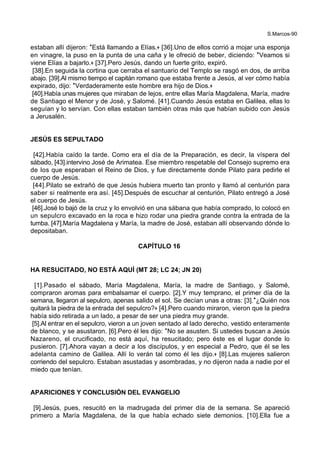 S.Marcos-90
estaban allí dijeron: *Está llamando a Elías.+ [36].Uno de ellos corrió a mojar una esponja
en vinagre, la puso en la punta de una caña y le ofreció de beber, diciendo: *Veamos si
viene Elías a bajarlo.+ [37].Pero Jesús, dando un fuerte grito, expiró.
[38].En seguida la cortina que cerraba el santuario del Templo se rasgó en dos, de arriba
abajo. [39].Al mismo tiempo el capitán romano que estaba frente a Jesús, al ver cómo había
expirado, dijo: *Verdaderamente este hombre era hijo de Dios.+
[40].Había unas mujeres que miraban de lejos, entre ellas María Magdalena, María, madre
de Santiago el Menor y de José, y Salomé. [41].Cuando Jesús estaba en Galilea, ellas lo
seguían y lo servían. Con ellas estaban también otras más que habían subido con Jesús
a Jerusalén.
JESÚS ES SEPULTADO
[42].Había caído la tarde. Como era el día de la Preparación, es decir, la víspera del
sábado, [43].intervino José de Arimatea. Ese miembro respetable del Consejo supremo era
de los que esperaban el Reino de Dios, y fue directamente donde Pilato para pedirle el
cuerpo de Jesús.
[44].Pilato se extrañó de que Jesús hubiera muerto tan pronto y llamó al centurión para
saber si realmente era así. [45].Después de escuchar al centurión, Pilato entregó a José
el cuerpo de Jesús.
[46].José lo bajó de la cruz y lo envolvió en una sábana que había comprado, lo colocó en
un sepulcro excavado en la roca e hizo rodar una piedra grande contra la entrada de la
tumba. [47].María Magdalena y María, la madre de José, estaban allí observando dónde lo
depositaban.
CAPÍTULO 16
HA RESUCITADO, NO ESTÁ AQUÍ (MT 28; LC 24; JN 20)
[1].Pasado el sábado, María Magdalena, María, la madre de Santiago, y Salomé,
compraron aromas para embalsamar el cuerpo. [2].Y muy temprano, el primer día de la
semana, llegaron al sepulcro, apenas salido el sol. Se decían unas a otras: [3].*¿Quién nos
quitará la piedra de la entrada del sepulcro?+ [4].Pero cuando miraron, vieron que la piedra
había sido retirada a un lado, a pesar de ser una piedra muy grande.
[5].Al entrar en el sepulcro, vieron a un joven sentado al lado derecho, vestido enteramente
de blanco, y se asustaron. [6].Pero él les dijo: *No se asusten. Si ustedes buscan a Jesús
Nazareno, el crucificado, no está aquí, ha resucitado; pero éste es el lugar donde lo
pusieron. [7].Ahora vayan a decir a los discípulos, y en especial a Pedro, que él se les
adelanta camino de Galilea. Allí lo verán tal como él les dijo.+ [8].Las mujeres salieron
corriendo del sepulcro. Estaban asustadas y asombradas, y no dijeron nada a nadie por el
miedo que tenían.
APARICIONES Y CONCLUSIÓN DEL EVANGELIO
[9].Jesús, pues, resucitó en la madrugada del primer día de la semana. Se apareció
primero a María Magdalena, de la que había echado siete demonios. [10].Ella fue a
 