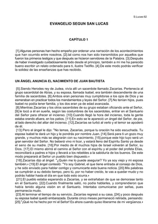 S.Lucas-92
EVANGELIO SEGUN SAN LUCAS
CAPÍTULO 1
[1].Algunas personas han hecho empeño por ordenar una narración de los acontecimientos
que han ocurrido entre nosotros, [2].tal como nos han sido transmitidos por aquellos que
fueron los primeros testigos y que después se hicieron servidores de la Palabra. [3].Después
de haber investigado cuidadosamente todo desde el principio, también a mí me ha parecido
bueno escribir un relato ordenado para ti, ilustre Teófilo. [4].De este modo podrás verificar
la solidez de las enseñanzas que has recibido.
UN ÁNGEL ANUNCIA EL NACIMIENTO DE JUAN BAUTISTA
[5].Siendo Herodes rey de Judea, vivía allí un sacerdote llamado Zacarías. Pertenecía al
grupo sacerdotal de Abías, y su esposa, llamada Isabel, era también descendiente de una
familia de sacerdotes. [6].Ambos eran personas muy cumplidoras a los ojos de Dios y se
esmeraban en practicar todos los mandamientos y leyes del Señor. [7].No tenían hijos, pues
Isabel no podía tener familia, y los dos eran ya de edad avanzada.
[8].Mientras Zacarías y los otros sacerdotes de su grupo estaban oficiando ante el Señor,
[9].le tocó a él en suerte, según las costumbres de los sacerdotes, entrar en el Santuario
del Señor para ofrecer el incienso. [10].Cuando llegó la hora del incienso, toda la gente
estaba orando afuera, en los patios. [11].En esto se le apareció un ángel del Señor, de pie,
al lado derecho del altar del incienso. [12].Zacarías se turbó al verlo y el temor se apoderó
de él.
[13].Pero el ángel le dijo: *No temas, Zacarías, porque tu oración ha sido escuchada. Tu
esposa Isabel te dará un hijo y le pondrás por nombre Juan. [14].Será para ti un gozo muy
grande, y muchos más se alegrarán con su nacimiento, [15].porque este hijo tuyo será un
gran servidor del Señor. No beberá vino ni licor, y estará lleno del Espíritu Santo ya desde
el seno de su madre. [16].Por medio de él muchos hijos de Israel volverán al Señor, su
Dios. [17].El mismo abrirá el camino al Señor con el espíritu y el poder del profeta Elías,
reconciliará a padres e hijos y llevará a los rebeldes a la sabiduría de los buenos. De este
modo preparará al Señor un pueblo bien dispuesto.+
[18].Zacarías dijo al ángel: *¿Quién me lo puede asegurar? Yo ya soy viejo y mi esposa
también.+ [19].El ángel contestó: *Yo soy Gabriel, el que tiene entrada al consejo de Dios,
y he sido enviado para hablar contigo y comunicarte esta buena noticia. [20].Mis palabras
se cumplirán a su debido tiempo, pero tú, por no haber creído, te vas a quedar mudo y no
podrás hablar hasta el día en que todo esto ocurra.+
[21].El pueblo estaba esperando a Zacarías, y se extrañaban de que se demorase tanto
en el Santuario. [22].Cuando finalmente salió, no podía hablarles, y comprendieron que
había tenido alguna visión en el Santuario. Intentaba comunicarse por señas, pues
permanecía mudo.
[23].Al terminar el tiempo de su servicio, Zacarías regresó a su casa, [24].y poco después
su esposa Isabel quedó embarazada. Durante cinco meses permaneció retirada, pensando:
[25].*¡Qué no ha hecho por mí el Señor! Es ahora cuando quiso liberarme de mi vergüenza.+
 