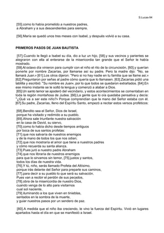 S.Lucas-94
[55].como lo había prometido a nuestros padres,
a Abraham y a sus descendientes para siempre.
[56].María se quedó unos tres meses con Isabel, y después volvió a su casa.
PRIMEROS PASOS DE JUAN BAUTISTA
[57].Cuando le llegó a Isabel su día, dio a luz un hijo, [58].y sus vecinos y parientes se
alegraron con ella al enterarse de la misericordia tan grande que el Señor le había
mostrado.
[59].Al octavo día vinieron para cumplir con el niño el rito de la circuncisión, [60].y querían
ponerle por nombre Zacarías, por llamarse así su padre. Pero la madre dijo: *No, se
llamará Juan.+ [61].Los otros dijeron: *Pero si no hay nadie en tu familia que se llame así.+
[62].Preguntaron por señas al padre cómo quería que lo llamasen. [63].Zacarías pidió una
tablilla y escribió: *Su nombre es Juan+, por lo que todos se quedaron extrañados. [64].En
ese mismo instante se le soltó la lengua y comenzó a alabar a Dios.
[65].Un santo temor se apoderó del vecindario, y estos acontecimientos se comentaban en
toda la región montañosa de Judea. [66].La gente que lo oía quedaba pensativa y decía:
*¿Qué va a ser este niño?+ Porque comprendían que la mano del Señor estaba con él.
[67].Su padre, Zacarías, lleno del Espíritu Santo, empezó a recitar estos versos proféticos:
[68].Bendito sea el Señor, Dios de Israel,
porque ha visitado y redimido a su pueblo.
[69].Ahora sale triunfante nuestra salvación
en la casa de David, su siervo,
[70].como lo había dicho desde tiempos antiguos
por boca de sus santos profetas:
[71].que nos salvaría de nuestros enemigos
y de la mano de todos los que nos odian;
[72].que nos mostraría el amor que tiene a nuestros padres
y cómo recuerda su santa alianza.
[73].Pues juró a nuestro padre Abraham
[74].que nos libraría de nuestros enemigos
para que lo sirvamos sin temor, [75].justos y santos,
todos los días de nuestra vida.
[76].Y tú, niño, serás llamado Profeta del Altísimo,
porque irás delante del Señor para preparle sus caminos,
[77].para decir a su pueblo lo que será su salvación.
Pues van a recibir el perdón de sus pecados,
[78].obra de la misericordia de nuestro Dios,
cuando venga de lo alto para visitarnos
cual sol naciente,
[79].iluminando a los que viven en tinieblas,
sentados en la sombra de la muerte,
y guiar nuestros pasos por un sendero de paz.
[80].A medida que el niño iba creciendo, le vino la fuerza del Espíritu. Vivió en lugares
apartados hasta el día en que se manifestó a Israel.
 