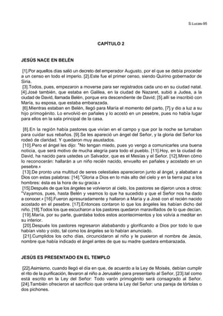 S.Lucas-95
CAPÍTULO 2
JESÚS NACE EN BELÉN
[1].Por aquellos días salió un decreto del emperador Augusto, por el que se debía proceder
a un censo en todo el imperio. [2].Este fue el primer censo, siendo Quirino gobernador de
Siria.
[3].Todos, pues, empezaron a moverse para ser registrados cada uno en su ciudad natal.
[4].José también, que estaba en Galilea, en la ciudad de Nazaret, subió a Judea, a la
ciudad de David, llamada Belén, porque era descendiente de David; [5].allí se inscribió con
María, su esposa, que estaba embarazada.
[6].Mientras estaban en Belén, llegó para María el momento del parto, [7].y dio a luz a su
hijo primogénito. Lo envolvió en pañales y lo acostó en un pesebre, pues no había lugar
para ellos en la sala principal de la casa.
[8].En la región había pastores que vivían en el campo y que por la noche se turnaban
para cuidar sus rebaños. [9].Se les apareció un ángel del Señor, y la gloria del Señor los
rodeó de claridad. Y quedaron muy asustados.
[10].Pero el ángel les dijo: *No tengan miedo, pues yo vengo a comunicarles una buena
noticia, que será motivo de mucha alegría para todo el pueblo. [11].Hoy, en la ciudad de
David, ha nacido para ustedes un Salvador, que es el Mesías y el Señor. [12].Miren cómo
lo reconocerán: hallarán a un niño recién nacido, envuelto en pañales y acostado en un
pesebre.+
[13].De pronto una multitud de seres celestiales aparecieron junto al ángel, y alababan a
Dios con estas palabras: [14].*Gloria a Dios en lo más alto del cielo y en la tierra paz a los
hombres: ésta es la hora de su gracia.+
[15].Después de que los ángeles se volvieron al cielo, los pastores se dijeron unos a otros:
*Vayamos, pues, hasta Belén y veamos lo que ha sucedido y que el Señor nos ha dado
a conocer.+ [16].Fueron apresuradamente y hallaron a María y a José con el recién nacido
acostado en el pesebre. [17].Entonces contaron lo que los ángeles les habían dicho del
niño. [18].Todos los que escucharon a los pastores quedaron maravillados de lo que decían.
[19].María, por su parte, guardaba todos estos acontecimientos y los volvía a meditar en
su interior.
[20].Después los pastores regresaron alababando y glorificando a Dios por todo lo que
habían visto y oído, tal como los ángeles se lo habían anunciado.
[21].Cumplidos los ocho días, circuncidaron al niño y le pusieron el nombre de Jesús,
nombre que había indicado el ángel antes de que su madre quedara embarazada.
JESÚS ES PRESENTADO EN EL TEMPLO
[22].Asimismo, cuando llegó el día en que, de acuerdo a la Ley de Moisés, debían cumplir
el rito de la purificación, llevaron al niño a Jerusalén para presentarlo al Señor, [23].tal como
está escrito en la Ley del Señor: Todo varón primogénito será consagrado al Señor.
[24].También ofrecieron el sacrificio que ordena la Ley del Señor: una pareja de tórtolas o
dos pichones.
 